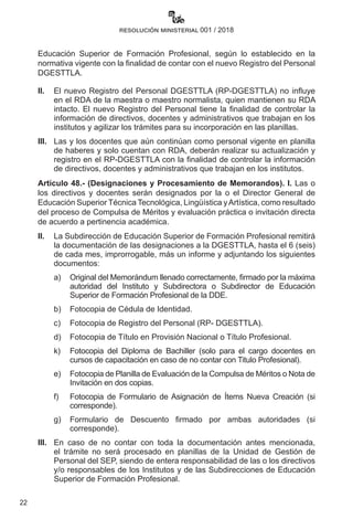 22
resolución ministerial 001 / 2018
Educación Superior de Formación Profesional, según lo establecido en la
normativa vigente con la finalidad de contar con el nuevo Registro del Personal
DGESTTLA.
II.	 El nuevo Registro del Personal DGESTTLA (RP-DGESTTLA) no influye
en el RDA de la maestra o maestro normalista, quien mantienen su RDA
intacto. El nuevo Registro del Personal tiene la finalidad de controlar la
información de directivos, docentes y administrativos que trabajan en los
institutos y agilizar los trámites para su incorporación en las planillas.
III.	 Las y los docentes que aún continúan como personal vigente en planilla
de haberes y solo cuentan con RDA, deberán realizar su actualización y
registro en el RP-DGESTTLA con la finalidad de controlar la información
de directivos, docentes y administrativos que trabajan en los institutos.
Artículo 48.- (Designaciones y Procesamiento de Memorandos). I. Las o
los directivos y docentes serán designados por la o el Director General de
Educación Superior Técnica Tecnológica, Lingüística yArtística, como resultado
del proceso de Compulsa de Méritos y evaluación práctica o invitación directa
de acuerdo a pertinencia académica.
II. 	 La Subdirección de Educación Superior de Formación Profesional remitirá
la documentación de las designaciones a la DGESTTLA, hasta el 6 (seis)
de cada mes, improrrogable, más un informe y adjuntando los siguientes
documentos:  
a)	 Original del Memorándum llenado correctamente, firmado por la máxima
autoridad del Instituto y Subdirectora o Subdirector de Educación
Superior de Formación Profesional de la DDE.
b)	 Fotocopia de Cédula de Identidad.
c)	 Fotocopia de Registro del Personal (RP- DGESTTLA).
d)	 Fotocopia de Título en Provisión Nacional o Título Profesional.
k)	 Fotocopia del Diploma de Bachiller (solo para el cargo docentes en
cursos de capacitación en caso de no contar con Titulo Profesional).
e)	 Fotocopia de Planilla de Evaluación de la Compulsa de Méritos o Nota de
Invitación en dos copias.
f)	 Fotocopia de Formulario de Asignación de Ítems Nueva Creación (si
corresponde).
g)	 Formulario de Descuento firmado por ambas autoridades (si
corresponde).
III. 	 En caso de no contar con toda la documentación antes mencionada,
el trámite no será procesado en planillas de la Unidad de Gestión de
Personal del SEP, siendo de entera responsabilidad de las o los directivos
y/o responsables de los Institutos y de las Subdirecciones de Educación
Superior de Formación Profesional.  
 