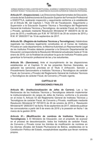25
NORMAS GENERALES PARA LA GESTIÓN INSTITUCIONAL, ACADÉMICA Y ADMINISTRATIVA 2018 DE LA FORMACIÓN
SUPERIOR TÉCNICA Y TECNOLÓGICA DEL SUBSISTEMA DE EDUCACIÓN SUPERIOR DE FORMACIÓN PROFESIONAL
Artículo 57.- (Inspecciones). Las Direcciones Departamentales de Educación,
a través de las Subdirecciones de Educación Superior de Formación Profesional
o DGESTTLA, realizarán inspección y seguimiento conforme a lo establecido
en el Articulo 96, del Capítulo I, Título VIII de Fiscalización, Seguimiento y
Supervisión a la Educación Superior Técnica o Tecnológica del Reglamento
General de Institutos Técnicos y Tecnológicos  de carácter Fiscal, de Convenio
y Privado, aprobado mediante Resolución Ministerial Nº 350/2015 de 02 de
junio de 2015 y modificado por R.M. Nº 787/2015 de 20 de octubre de 2015 y
R.M. N° 2600/2017 de 18 de septiembre de 2017.
Artículo 58.- (Registro de Institutos Técnicos y Tecnológicos). Habiéndose
registrado los Institutos legalmente constituidos en el Censo de Institutos
Privados en cada departamento, la Máxima Autoridad y/o Representante Legal
de los Institutos Privados deberán presentar a la Dirección Departamental de
Educación correspondiente la Resolución Ministerial actualizada hasta el 15 de
enero de 2018, con la finalidad de actualizar la guía de Institutos Privados para
garantizar la formación profesional de las y los estudiantes.
Artículo 59.- (Sanciones). Ante el incumplimiento de las disposiciones
establecidas en el Capítulo IV de las presentes Normas Generales, se
aplicarán las sanciones previstas en el Titulo X (Infracción, Sanción y
Procedimiento Sancionatorio a Institutos Técnicos y Tecnológicos de carácter
Fiscal, de Convenio y Privado) del Reglamento General de Institutos Técnicos
y Tecnológicos de carácter Fiscal, de Convenio y Privado vigente.
CAPÍTULO VII
DISPOSICIONES FINALES
Artículo 60.- (Institucionalización de Jefes de Carrera). Las y los
Rectores/as de los Institutos Técnicos y Tecnológicos deberán implementar
la institucionalización de cargos de Jefes de Carrera, conforme a lo previsto
en el inciso f), Artículo 53 del Reglamento General de Institutos Técnicos y
Tecnológicos de carácter Fiscal, de Convenio y Privado, modificado mediante
Resolución Ministerial Nº 787/2015 de 20 de octubre de 2015 y  Resolución
Ministerial N° 2600/2017 de fecha 18 de septiembre de 2017, debiendo publicar
las convocatorias a partir del 8 de enero de 2018 y la posesión en fecha 1 de
marzo de la gestión 2018.
Artículo 61.- (Modificación de nombres de Institutos Técnicos y
Tecnológicos). I. El Ministerio de Educación, con el propósito de avanzar
en el proceso de descolonización, todos los Institutos de carácter Fiscal,
de Convenio y Privado iniciar los trámites de modificación de nombres en
los idiomas oficiales del Estado Plurinacional de Bolivia, establecidas en la
Constitución Política del Estado, exceptuándose aquellas que llevan nombres
propios.
 