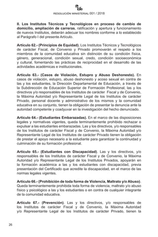 26
resolución ministerial 001 / 2018
II. Los Institutos Técnicos y Tecnológicos en proceso de cambio de
domicilio, ampliación de carreras, ratificación y apertura y funcionamiento
de nuevos Institutos, deberán adecuar los nombres conforme a lo establecido
al Parágrafo I del presente Artículo.
Artículo 62.- (Principios de Equidad). Los Institutos Técnicos y Tecnológicos
de carácter Fiscal, de Convenio y Privado promoverán el respeto a los
miembros de la comunidad educativa sin distinción de su condición física,
género, generacional, condición sexual, credo, condición socioeconómica
y cultural, fomentando las prácticas de reciprocidad en el desarrollo de las
actividades académicas e institucionales.
Artículo 63.- (Casos de Violación, Estupro y Abuso Deshonesto). En
casos de violación, estupro, abuso deshonesto y acoso sexual en contra de
las y los estudiantes, la Dirección Departamental de Educación, a través de
la Subdirección de Educación Superior de Formación Profesional, las y los
directivos y/o responsables de los Institutos de carácter  Fiscal y de Convenio,
la Máxima Autoridad y/o Representante Legal de los Institutos de carácter
Privado, personal docente y administrativo de los mismos y la comunidad
educativa en su conjunto, tienen la obligación de presentar la denuncia ante la
autoridad competente y coadyuvar en la investigación del hecho denunciado.
Artículo 64.- (Estudiantes Embarazadas). En el marco de las disposiciones
legales y normativas vigentes, queda terminantemente prohibido rechazar o
expulsar a las estudiantes embarazadas. Las y los directivos, y/o responsables
de los Institutos de carácter Fiscal y de Convenio, la Máxima Autoridad y/o
Representante Legal de los Institutos de carácter Privado tienen la obligación
de prestar el apoyo necesario a la estudiante para garantizar la continuidad y
culminación de su formación profesional.
Artículo 65.- (Estudiantes con Discapacidad). Las y los directivos, y/o
responsables de los Institutos de carácter Fiscal y de Convenio, la Máxima
Autoridad y/o Representante Legal de los Institutos Privados, apoyarán en
la formación académica a las y los estudiantes con discapacidad, previa
presentación del Certificado que acredite la discapacidad, en el marco de las
normas legales vigentes.
Artículo 66.- (Prohibición de toda forma de Violencia, Maltrato y/o Abuso).
Queda terminantemente prohibida toda forma de violencia, maltrato y/o abuso
físico y psicológico a las y los estudiantes o en contra de cualquier integrante
de la comunidad educativa.
Artículo 67.- (Prevención). Las y los directivos, y/o responsables de
los Institutos de carácter Fiscal y de Convenio, la Máxima Autoridad
y/o Representante Legal de los Institutos de carácter Privado, tienen la
 