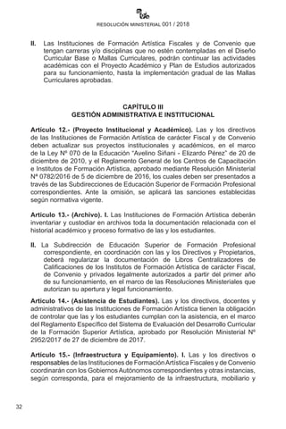 32
resolución ministerial 001 / 2018
II. 	 Las Instituciones de Formación Artística Fiscales y de Convenio que
tengan carreras y/o disciplinas que no estén contempladas en el Diseño
Curricular Base o Mallas Curriculares, podrán continuar las actividades
académicas con el Proyecto Académico y Plan de Estudios autorizados
para su funcionamiento, hasta la implementación gradual de las Mallas
Curriculares aprobadas.
CAPÍTULO III
GESTIÓN ADMINISTRATIVA E INSTITUCIONAL
Artículo 12.- (Proyecto Institucional y Académico). Las y los directivos
de las Instituciones de Formación Artística de carácter Fiscal y de Convenio
deben actualizar sus proyectos institucionales y académicos, en el marco
de la Ley Nº 070 de la Educación “Avelino Siñani - Elizardo Pérez” de 20 de
diciembre de 2010, y el Reglamento General de los Centros de Capacitación
e Institutos de Formación Artística, aprobado mediante Resolución Ministerial
Nª 0782/2016 de 5 de diciembre de 2016, los cuales deben ser presentados a
través de las Subdirecciones de Educación Superior de Formación Profesional
correspondientes. Ante la omisión, se aplicará las sanciones establecidas
según normativa vigente.
Artículo 13.- (Archivo). I. Las Instituciones de Formación Artística deberán
inventariar y custodiar en archivos toda la documentación relacionada con el
historial académico y proceso formativo de las y los estudiantes.
II. La Subdirección de Educación Superior de Formación Profesional
correspondiente, en coordinación con las y los Directivos y Propietarios,
deberá regularizar la documentación de Libros Centralizadores de
Calificaciones de los Institutos de Formación Artística de carácter Fiscal,
de Convenio y privados legalmente autorizados a partir del primer año
de su funcionamiento, en el marco de las Resoluciones Ministeriales que
autorizan su apertura y legal funcionamiento.
Artículo 14.- (Asistencia de Estudiantes). Las y los directivos, docentes y
administrativos de las Instituciones de Formación Artística tienen la obligación
de controlar que las y los estudiantes cumplan con la asistencia, en el marco
del Reglamento Específico del Sistema de Evaluación del Desarrollo Curricular
de la Formación Superior Artística, aprobado por Resolución Ministerial Nº
2952/2017 de 27 de diciembre de 2017.
Artículo 15.- (Infraestructura y Equipamiento). I. Las y los directivos o
responsables de las Instituciones de FormaciónArtística Fiscales y de Convenio
coordinarán con los Gobiernos Autónomos correspondientes y otras instancias,
según corresponda, para el mejoramiento de la infraestructura, mobiliario y
 