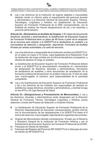 35
NORMAS GENERALES PARA LA GESTIÓN INSTITUCIONAL, ACADÉMICA Y ADMINISTRATIVA 2018 DE LA FORMACIÓN
SUPERIOR TÉCNICA Y TECNOLÓGICA DEL SUBSISTEMA DE EDUCACIÓN SUPERIOR DE FORMACIÓN PROFESIONAL
II.	 Las y los directivos de la Institución de lugares alejados e inaccesibles
deberán remitir un informe sobre el requerimiento del personal docente
y administrativo a la Dirección General de Educación Superior Técnica,
Tecnológica, Lingüística y Artística vía Subdirección de Educación
Superior de Formación Profesional de la DDE correspondiente, con la
finalidad de analizar las futuras designaciones de las y los docentes y
personal administrativo.
Artículo 22.- (Declaratoria en Acefalía de Cargos). I. En casos de renuncia de
directivos, docentes y administrativos, la Subdirección de Educación Superior
de Formación Profesional tiene un plazo de 48 horas a partir de la recepción
de la renuncia para solicitar a la DGESTTLA la declaratoria en acefalía y la
convocatoria de selección y designación, adjuntando: Formulario de Acefalía
firmado por ambas autoridades y la carta de renuncia.
II. 	 Las y los directivos o responsable de la Institución remitirá a la DGESTTLA,
en un plazo no mayor a 72 horas, copia legalizada de la Resolución Final
de destitución del cargo emitida por el tribunal disciplinario competente, a
efectos de declarar el cargo en acefalía.
III.	 La Subdirección de Educación Superior de Formación Profesional deberá
enviar a la DGESTTLA la documentación consistente en: memorandos
de designación de directivos, docentes y administrativos, formularios
de declaratoria de acefalías y otros documentos de acreditación de la
formación profesional del personal, en el plazo máximo de 12 días de cada
mes, improrrogable; lo contrario, será responsabilidad de la autoridad
competente.
IV.	 Las y los Subdirectores de Educación Superior de Formación Profesional
y las y los directivos de los institutos son responsables de declarar en
acefalía los cargos directivos, docentes y administrativos, y tramitar la baja
en las AFPs y la Caja Nacional de Salud.
Artículo 23.- (Designaciones y Procesamiento de Memorandos). I. Las y
los directivos, docentes y administrativos serán designados por la Dirección
General de Formación Técnica Tecnológica Lingüística y Artística, previa
selección a través del Proceso de Selección o Invitación Directa.
II. 	 La Subdirección de Educación Superior de Formación Profesional de la
Dirección Departamental de Educación correspondiente remitirá informe
con la documentación de las designaciones a la DGESTTLA hasta el 8
(ocho) de cada mes, improrrogable, adjuntando los siguientes documentos:
a)	 Original del Memorándum llenado correctamente, firmado por el Rector/a
o Director/a General de la Institución de Formación Artística y por el
Subdirector/a de Educación Superior de Formación Profesional de la DDE.
b)	 Fotocopia de Cédula de Identidad.
c)	 Fotocopia del Registro del Personal (RP-DGESTTLA) o fotocopia de inicio
de trámite de RP-DGESTTLA.
 