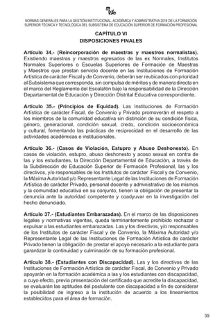 39
NORMAS GENERALES PARA LA GESTIÓN INSTITUCIONAL, ACADÉMICA Y ADMINISTRATIVA 2018 DE LA FORMACIÓN
SUPERIOR TÉCNICA Y TECNOLÓGICA DEL SUBSISTEMA DE EDUCACIÓN SUPERIOR DE FORMACIÓN PROFESIONAL
CAPÍTULO VI
DISPOSICIONES FINALES
Artículo 34.- (Reincorporación de maestras y maestros normalistas).
Existiendo maestras y maestros egresados de las ex Normales, Institutos
Normales Superiores o Escuelas Superiores de Formación de Maestras
y Maestros que prestan servicio docente en las Instituciones de Formación
Artística de carácter Fiscal y de Convenio, deberán ser reubicados con prioridad
al Subsistema que corresponda, sin compulsa de méritos y de manera directa en
el marco del Reglamento del Escalafón bajo la responsabilidad de la Dirección
Departamental de Educación y Dirección Distrital Educativa correspondiente.
Artículo 35.- (Principios de Equidad). Las Instituciones de Formación
Artística de carácter Fiscal, de Convenio y Privado promoverán el respeto a
los miembros de la comunidad educativa sin distinción de su condición física,
género, generacional, condición sexual, credo, condición socioeconómica
y cultural, fomentando las prácticas de reciprocidad en el desarrollo de las
actividades académicas e institucionales.
Artículo 36.- (Casos de Violación, Estupro y Abuso Deshonesto). En
casos de violación, estupro, abuso deshonesto y acoso sexual en contra de
las y los estudiantes, la Dirección Departamental de Educación, a través de
la Subdirección de Educación Superior de Formación Profesional, las y los
directivos, y/o responsables de los Institutos de carácter  Fiscal y de Convenio,
la MáximaAutoridad y/o Representante Legal de las Instituciones de Formación
Artística de carácter Privado, personal docente y administrativo de los mismos
y la comunidad educativa en su conjunto, tienen la obligación de presentar la
denuncia ante la autoridad competente y coadyuvar en la investigación del
hecho denunciado.
Artículo 37.- (Estudiantes Embarazadas). En el marco de las disposiciones
legales y normativas vigentes, queda terminantemente prohibido rechazar o
expulsar a las estudiantes embarazadas. Las y los directivos, y/o responsables
de los Institutos de carácter Fiscal y de Convenio, la Máxima Autoridad y/o
Representante Legal de las Instituciones de Formación Artística de carácter
Privado tienen la obligación de prestar el apoyo necesario a la estudiante para
garantizar la continuidad y culminación de su formación profesional.
Artículo 38.- (Estudiantes con Discapacidad). Las y los directivos de las
Instituciones de Formación Artística de carácter Fiscal, de Convenio y Privado
apoyarán en la formación académica a las y los estudiantes con discapacidad,
a cuyo efecto, previa presentación del certificado que acredite la discapacidad,
se evaluarán las aptitudes del postulante con discapacidad a fin de considerar
la posibilidad de ingreso a la institución de acuerdo a los lineamientos
establecidos para el área de formación.
 