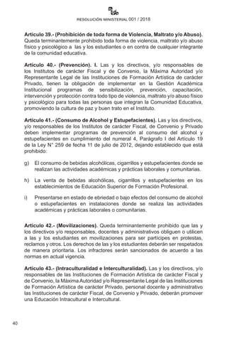 40
resolución ministerial 001 / 2018
Artículo 39.- (Prohibición de toda forma de Violencia, Maltrato y/o Abuso).
Queda terminantemente prohibido toda forma de violencia, maltrato y/o abuso
físico y psicológico a  las y los estudiantes o en contra de cualquier integrante
de la comunidad educativa.  
Artículo 40.- (Prevención). I. Las y los directivos, y/o responsables de
los Institutos de carácter Fiscal y de Convenio, la Máxima Autoridad y/o
Representante Legal de las Instituciones de Formación Artística de carácter
Privado, tienen la obligación de implementar en la Gestión Académica
Institucional programas de sensibilización, prevención, capacitación,
intervención y protección contra todo tipo de violencia, maltrato y/o abuso físico
y psicológico para todas las personas que integran la Comunidad Educativa,
promoviendo la cultura de paz y buen trato en el Instituto.  
Artículo 41.- (Consumo de Alcohol y Estupefacientes). Las y los directivos,
y/o responsables de los Institutos de carácter Fiscal, de Convenio y Privado
deben implementar programas de prevención al consumo del alcohol y
estupefacientes en cumplimiento del numeral 4, Parágrafo I del Artículo 19
de la Ley N° 259 de fecha 11 de julio de 2012, dejando establecido que está
prohibido:
g)	 El consumo de bebidas alcohólicas, cigarrillos y estupefacientes donde se
realizan las actividades académicas y prácticas laborales y comunitarias.
h)	 La venta de bebidas alcohólicas, cigarrillos y estupefacientes en los
establecimientos de Educación Superior de Formación Profesional.
i)	 Presentarse en estado de ebriedad o bajo efectos del consumo de alcohol
o estupefacientes en instalaciones donde se realiza las actividades
académicas y prácticas laborales o comunitarias.
Artículo 42.- (Movilizaciones). Queda terminantemente prohibido que las y
los directivos y/o responsables, docentes y administrativos obliguen o utilicen
a las y los estudiantes en movilizaciones para ser partícipes en protestas,
reclamos y otros. Los derechos de las y los estudiantes deberán ser respetados
de manera prioritaria. Los infractores serán sancionados de acuerdo a las
normas en actual vigencia.
Artículo 43.- (Intraculturalidad e Interculturalidad). Las y los directivos, y/o
responsables de las Instituciones de Formación Artística de carácter Fiscal y
de Convenio, la Máxima Autoridad y/o Representante Legal de las Instituciones
de Formación Artística de carácter Privado, personal docente y administrativo
las Instituciones de carácter Fiscal, de Convenio y Privado, deberán promover
una Educación Intracultural e Intercultural.
 