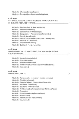 Artículo 18.- (Informe de Cierre de Gestión)
	 Articulo 19.- (Entrega de Centralizadores de Calificaciones)
	
CAPÌTULO IV
GESTIÓN DEL PERSONAL DE INSTITUCIONES DE FORMACIÓN ARTÍSTICA
DE CARÁCTER FISCAL Y DE CONVENIO........................................................................................34
	 Artículo 20.- (Reordenamiento de Horas Académicas)
	 Artículo 21.- (Pertinencia Académica)
	 Artículo 22.- (Declaratoria en Acefalía de Cargos)
	 Artículo 23.- (Designaciones y Procesamiento de Memorandos)
	 Artículo 24.- (Ítems de Nueva Creación)
	 Artículo 25.- (Tiempo Completo de Personal Docente y Administrativo)
	 Artículo 26.- (Instancias de Coordinación)
	 Artículo 27.- (Talleres de Capacitación)
	 Artículo 28.- (Bachillerato Técnico Humanístico)
CAPÍTULO V
FUNCIONAMIENTO DE LAS INSTITUCIONES DE FORMACIÓN ARTÍSTICA DE
CARÁCTER PRIVADO ......................................................................................................................37
	 Artículo 29.- (Inscripción de estudiantes)
	 Artículo 30.- (Cobros Adicionales)
	 Artículo 31.- (Incremento de Pensiones)
	 Artículo 32.- (Prohibición de Suspensión y Expulsión de Estudiantes)
	 Artículo 33.- (Inspecciones)
CAPÍTULO VI
DISPOSICIONES FINALES................................................................................................................39
	 Artículo 34.- (Reincorporación de maestras y maestros normalistas)
	 Artículo 35.- (Principios de Equidad)
	 Artículo 36.- (Casos de Violación, Estupro y Abuso Deshonesto)
	 Artículo 37.- (Estudiantes Embarazadas)
	 Artículo 38.- (Estudiantes con Discapacidad)
	 Artículo 39.- (Prohibición de toda forma de Violencia, Maltrato y/o Abuso)
	 Artículo 40.- (Prevención)
	 Artículo 41.- (Consumo de Alcohol y Estupefacientes)
	 Artículo 42.- (Movilizaciones)
	 Artículo 43.- (Intraculturalidad e Interculturalidad)
	 Artículo 44.- (Incumplimiento)
 