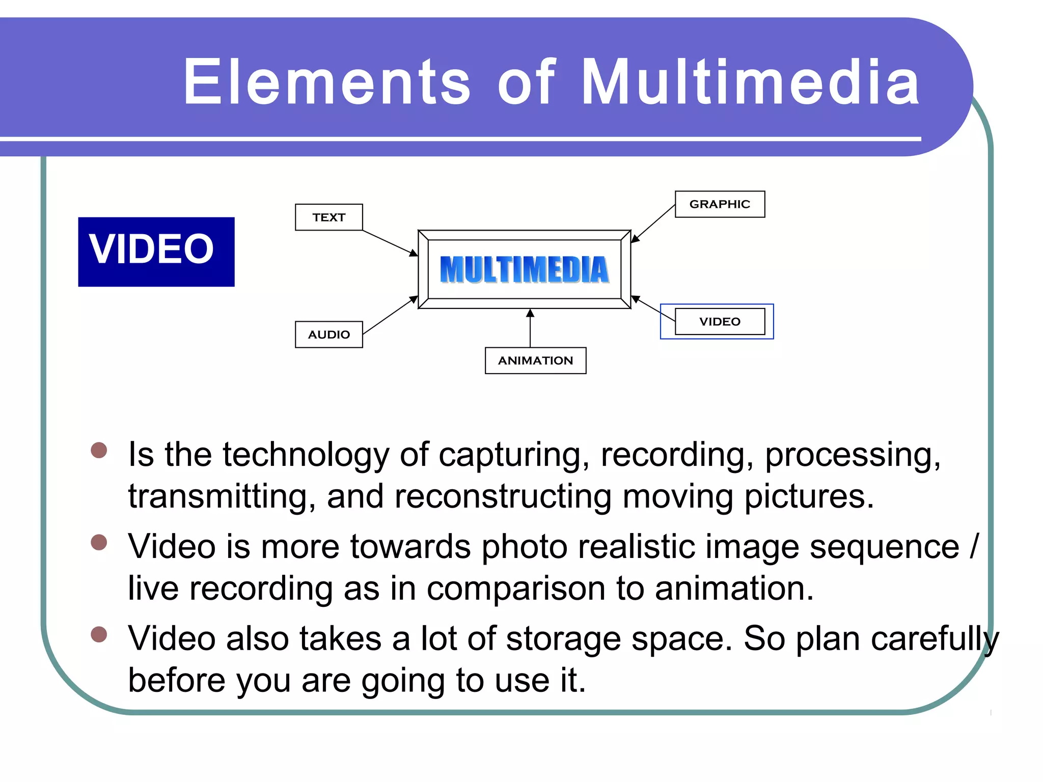 Elements of Multimedia
VIDEO
TEXT
AUDIO
GRAPHIC
VIDEO
ANIMATION
 Is the technology of capturing, recording, processing,
transmitting, and reconstructing moving pictures.
 Video is more towards photo realistic image sequence /
live recording as in comparison to animation.
 Video also takes a lot of storage space. So plan carefully
before you are going to use it.
 