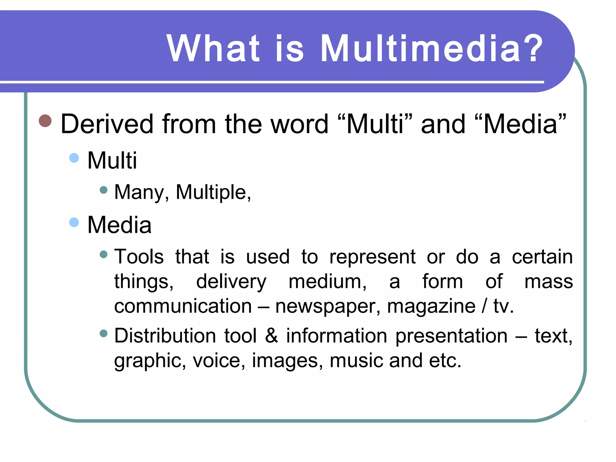 What is Multimedia?
Derived from the word “Multi” and “Media”
Multi
 Many, Multiple,
Media
 Tools that is used to represent or do a certain
things, delivery medium, a form of mass
communication – newspaper, magazine / tv.
 Distribution tool & information presentation – text,
graphic, voice, images, music and etc.
 