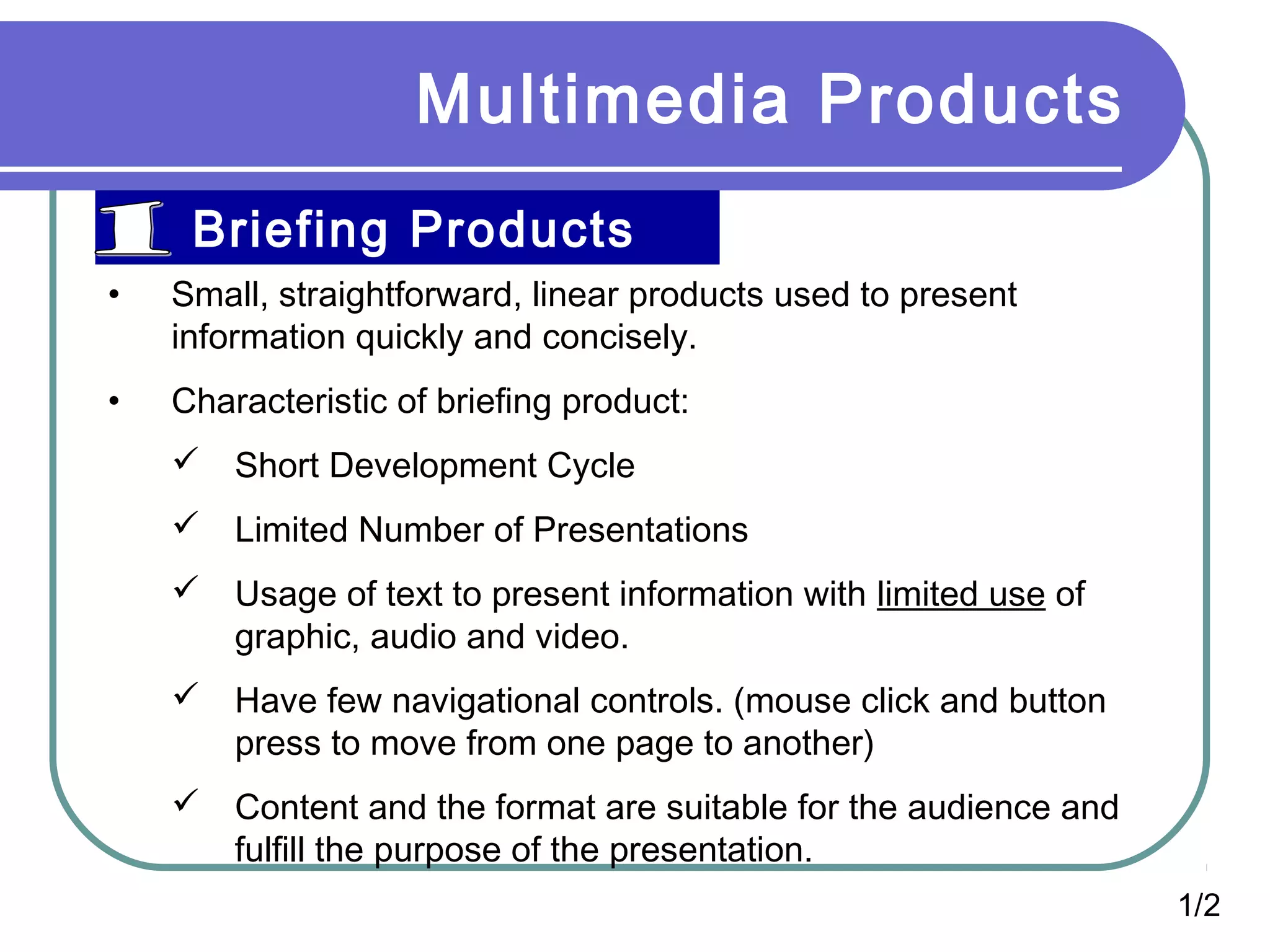 Multimedia Products
Briefing Products
• Small, straightforward, linear products used to present
information quickly and concisely.
• Characteristic of briefing product:
 Short Development Cycle
 Limited Number of Presentations
 Usage of text to present information with limited use of
graphic, audio and video.
 Have few navigational controls. (mouse click and button
press to move from one page to another)
 Content and the format are suitable for the audience and
fulfill the purpose of the presentation.
1/2
 