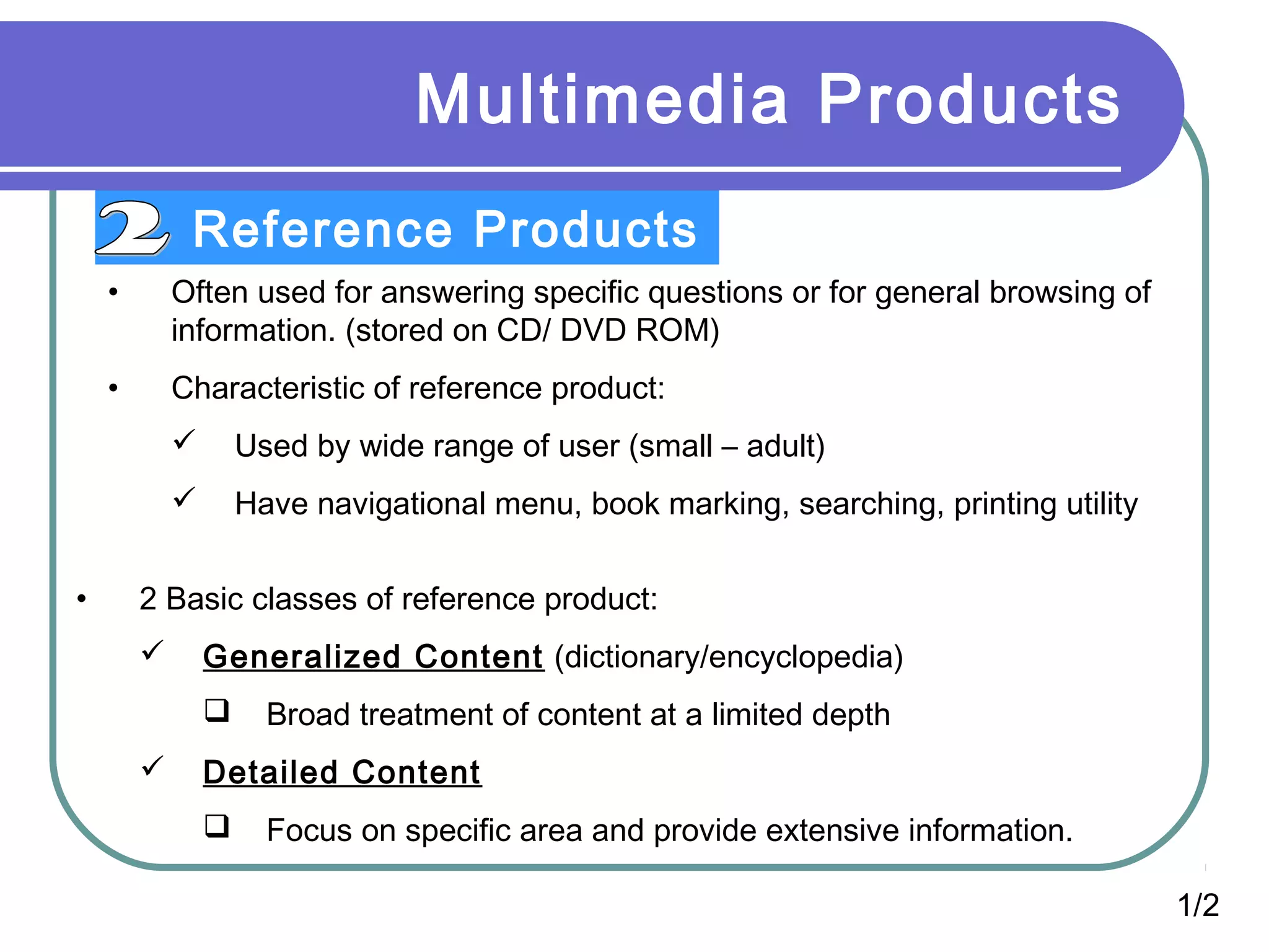 Multimedia Products
Reference Products
1/2
• Often used for answering specific questions or for general browsing of
information. (stored on CD/ DVD ROM)
• Characteristic of reference product:
 Used by wide range of user (small – adult)
 Have navigational menu, book marking, searching, printing utility
• 2 Basic classes of reference product:
 Generalized Content (dictionary/encyclopedia)
 Broad treatment of content at a limited depth
 Detailed Content
 Focus on specific area and provide extensive information.
 
