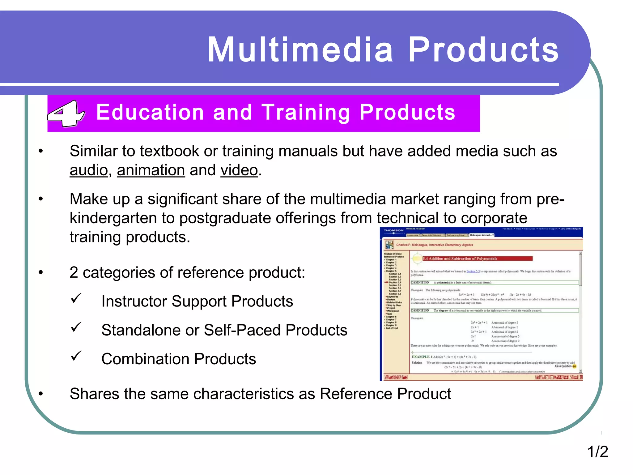 Multimedia Products
Education and Training Products
• Similar to textbook or training manuals but have added media such as
audio, animation and video.
• Make up a significant share of the multimedia market ranging from pre-
kindergarten to postgraduate offerings from technical to corporate
training products.
• 2 categories of reference product:
 Instructor Support Products
 Standalone or Self-Paced Products
 Combination Products
• Shares the same characteristics as Reference Product
1/2
 