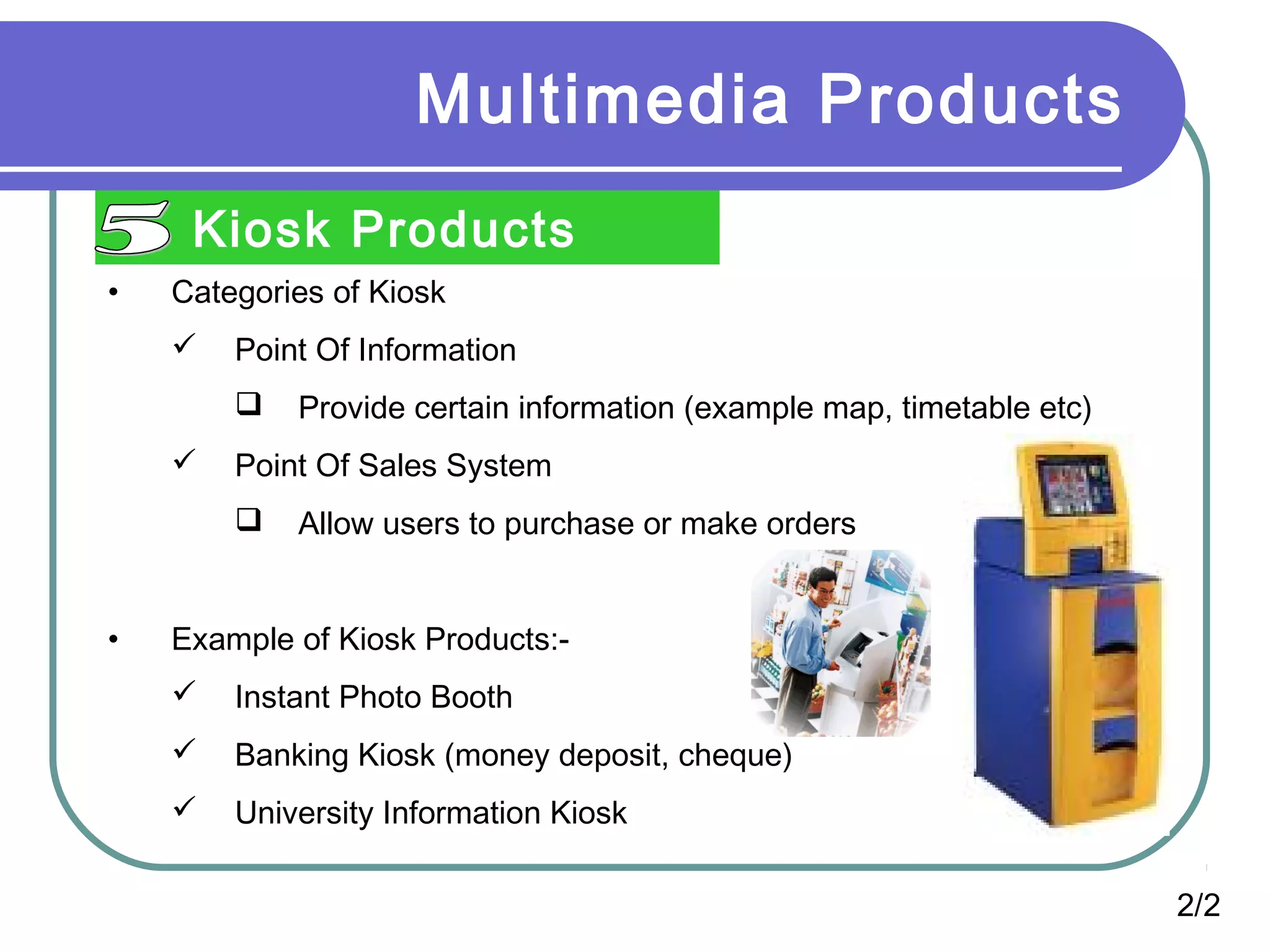 Multimedia Products
Kiosk Products
2/2
• Categories of Kiosk
 Point Of Information
 Provide certain information (example map, timetable etc)
 Point Of Sales System
 Allow users to purchase or make orders
• Example of Kiosk Products:-
 Instant Photo Booth
 Banking Kiosk (money deposit, cheque)
 University Information Kiosk
 
