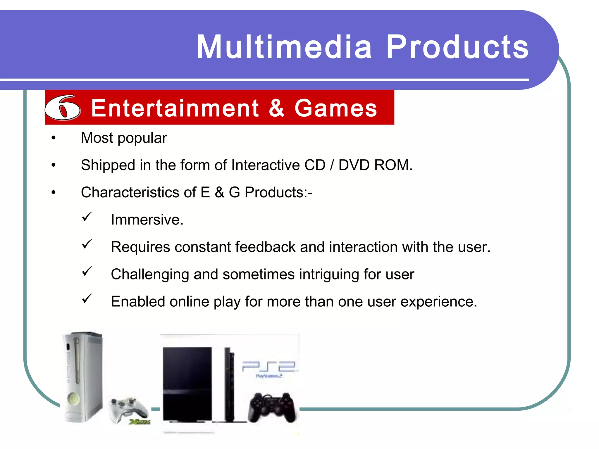 Multimedia Products
Entertainment & Games
• Most popular
• Shipped in the form of Interactive CD / DVD ROM.
• Characteristics of E & G Products:-
 Immersive.
 Requires constant feedback and interaction with the user.
 Challenging and sometimes intriguing for user
 Enabled online play for more than one user experience.
 