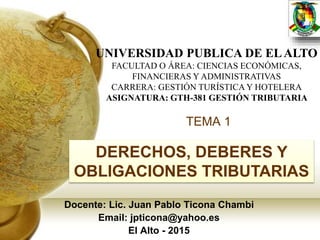 TEMA 1
Docente: Lic. Juan Pablo Ticona Chambi
Email: jpticona@yahoo.es
El Alto - 2015
UNIVERSIDAD PUBLICA DE ELALTO
FACULTAD O ÁREA: CIENCIAS ECONÓMICAS,
FINANCIERAS Y ADMINISTRATIVAS
CARRERA: GESTIÓN TURÍSTICA Y HOTELERA
ASIGNATURA: GTH-381 GESTIÓN TRIBUTARIA
DERECHOS, DEBERES Y
OBLIGACIONES TRIBUTARIAS
 