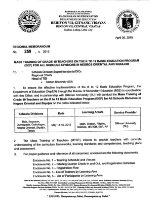 REPUBLIKA NG PHIPINAS
REPUBLIC OF THE PHILIPPINES
KAGAWARAN NG EDUKASYON
DEPARTMENT OF EDUCATION
REfflYON Vn, GITNANG VISAYAS
REGION VH, CENTRALVISAYAS
Sudlon, Lahug, Cebu City
REGIONAL MEMORANDUM
No. 259 , s. 2015
April 30, 2015
MASS TRAINING OF GRADE 10 TEACHERS ON THE K TO 12 BASIC EDUCATION PROGRAM
(BEP) FOR ALL SCHOOLS DIVISIONS IN NEGROS ORIENTAL AND SIQUUOR
To : Schools Division Superintendents/OICs
Regional Chiefs
HeadofTEl
• Siliman University (SU)
1. To ensure the effective implementation of the K to 12 Basic Education Program, the
Department of Education (DepED) through the Bureau of Secondary Education (BSE) in coordination
with this Office, and in partnership with Silliman University (SU) will conduct the Mass Training of
Grade 10 Teacherson the K to 12 Basic Education Program(BEP) for All Schools Divisions in
Negros Oriental and Siquijor on the dates indicated below:
Schools Divisions
Bais,Bayawan,
Dumaguete, Guihulngan,
Negros Oriental, Siquijor,
Tanjay
Date
May 11-16, 2015
Learning Area/s
Math, English, Filipino,
Science, MAPEH, EsP, AP
Service Provider
Silliman University
(SU)
2. The Mass Training of Teachers (MTOT) intends to provide teachers with concrete
understanding of the curriculum frameworks, learning standards and competencies, teaching plans
and assessment.
3. For proper guidance and reference of all concerned, enclosed are the following documents:
Enclosure No. 1- Training Schedule and Venues
Enclosure No.2- Billeting Quarter Check-In andOut, andRegistration Schedule
Enclosure No. 3- Registration Flow
Enclosure No.4 - List of Trainers by LearningArea
Enclosure No.5- List of Participants byLearning Area
Office of the Director (ORDir), Tel. Nos.: (032) 231-1433; 231-1309; 414-7399; 414-7325; 255-4542 Field TechnicalAssistance Division (FTAD)
Tel. Nos.: (032) 414-7324 CurriculumLearningManagement Division (CLMD), TelNos.: (032) 414-7323
Quality Assarance Division (QAD), Tel.Nos.: (032) 231-1071 Hnman Resource Development Division (HRDD), Tel No -(032) 255-5239
Education Support Services Division (ESSD), Tel.No.: (032) 254-7062 Planning, Policy and Research Division(PPRD), Tel Nos • 032) 233-9030-
414-7065 Administrative Division, Tel.Nos.: (032) 414-7326; 414-4367; 414-7366; 414-7322; 414-4367
Finance Division, Tel.Nos.:(032) 256-2375; 253-8061;414-7321
"£30.2015: SCewapatan ag. £afiat, Pananagutan ag. £a&at"
 