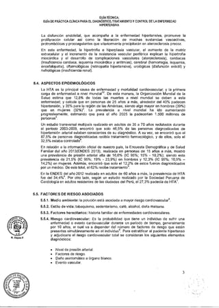 GUÍA TÉCNICA:
GUÍA DE PRÁCTICA CLÍNICA PARA EL DIAGNÓSTICO, TRATAMIENTO Y CONTROL DE LA ENFERMEDAD
HIPERTENSIVA
La disfunción endotelial, que acompaña a la enfermedad hipertensiva, promueve la
proliferación celular así como la liberación de muchas sustancias vasoactivas,
protrombóticas y procoagulantes que ulteriormente precipitarán en aterosclerosis precoz.
En esta enfermedad, la hipertrofia e hiperplasia vascular, el aumento de la matriz
extracelular y el incremento de la resistencia vascular periférica explican la hipertrofia
miocárdica y el desarrollo de complicaciones vasculares (aterosclerosis), cardiacas
(insuficiencia cardiaca, isquemia miocárdica y arritmias), cerebral (hemorragia, isquemia,
encefalopatía), oftalmológicas (retinopatía hipertensiva), urológicas (disfunción eréctil) y
nefrológicas (insuficiencia renal).
5.4. ASPECTOS EPIDEMIOLÓGICOS
La HTA es la principal causa de enfermedad y mortalidad cardiovascular; y la primera
carga de enfermedad a nivel mundial12. De esta manera, la Organización Mundial de la
Salud estima que 12,8% de todas las muertes a nivel mundial se deben a esta
enfermedad; y calcula que en personas de 25 años a más, alrededor del 40% padecen
hipertensión, y 35% para la región de las Américas, siendo algo mayor en hombres (39%)
que en mujeres (32%)2. La prevalencia a nivel mundial ha ido aumentando
progresivamente, estimando que para el año 2025 la padecerían 1.500 millones de
personas3.
Un estudio transversal multipaís realizado en adultos de 35 a 70 años reclutados durante
el periodo 2003-2009, encontró que solo 46,5% de las personas diagnosticadas de
hipertensión arterial estaban conscientes de su diagnóstico. A su vez, se encontró que el
87,5% de personas diagnosticadas recibía tratamiento farmacológico, y de ellos, solo el
32,5% estaba controlado".
En relación a la información oficial de nuestro país, la Encuesta Demográfica y de Salud
Familiar del año 2013(ENDES 2013), realizada en personas de 15 años a más, mostró
una prevalencia de presión arterial alta de 16,6% (IC 95%; 15% - 18,2%); siendo esta
prevalencia de 21,5% (IC 95%; 19% - 23,9%) en hombres y 12,3% (IC 95%; 10,5% —
14,2%) en mujeres. Además, encontró que solo el 12,2% de estos fueron diagnosticados
por un médico. De este total, el 62% recibe tratamientos.
En la ENDES del año 2012 realizada en adultos de 60 años a más, la prevalencia de HTA
fue del 34,4%6. Por otro lado, según un estudio realizado por la Sociedad Peruana de
Cardiología en adultos residentes de las ciudades del Perú, el 27,3% padecía de HTA'.
5.5. FACTORES DE RIESGO ASOCIADOS
5.5.1. Medio ambiente: la polución está asociada a mayor riesgo cardiovascular8.
5.5.2. Estilo de vida: tabaquismo, sedentarismo, café, alcohol, dieta malsana.
5.5.3. Factores hereditarios: historia familiar de enfermedades cardiovasculares.
5.5.4. Riesgo cardiovascular: Es la probabilidad que tiene un individuo de sufrir una
enfermedad o evento cardiovascular durante un periodo de tiempo, generalmente
por 10 años, el cual va a depender del número de factores de riesgo que estén
presentes simultáneamente en el individuos. Para estratificar al paciente hipertenso
y adjudicarle el riesgo cardiovascular total se consideran los siguientes elementos
diagnósticos:
• Nivel de presión arterial.
• Factores de riesgo.
• Daño asintomático a órgano blanco.
• Evento vascular.
N.Reyes P
3
 