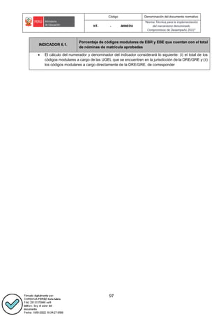 Código Denominación del documento normativo
NT- - -MINEDU
“Norma Técnica para la implementación
del mecanismo denominado
Compromisos de Desempeño 2022”
97
INDICADOR 6.1.
Porcentaje de códigos modulares de EBR y EBE que cuentan con el total
de nóminas de matrícula aprobadas
 El cálculo del numerador y denominador del indicador considerará lo siguiente: (i) el total de los
códigos modulares a cargo de las UGEL que se encuentren en la jurisdicción de la DRE/GRE y (ii)
los códigos modulares a cargo directamente de la DRE/GRE, de corresponder
 