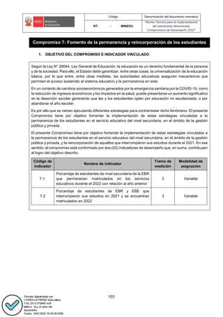 Código Denominación del documento normativo
NT- - -MINEDU
“Norma Técnica para la implementación
del mecanismo denominado
Compromisos de Desempeño 2022”
101
Compromiso 7: Fomento de la permanencia y reincorporación de los estudiantes
1. OBJETIVO DEL COMPROMISO E INDICADOR VINCULADO
Según la Ley N° 28044, Ley General de Educación, la educación es un derecho fundamental de la persona
y de la sociedad. Para ello, el Estado debe garantizar, entre otras cosas, la universalización de la educación
básica, por lo que entre, entre otras medidas, las autoridades educativas aseguran mecanismos que
permitan el acceso sostenido al sistema educativo y la permanencia en este.
En un contexto de cambios socioeconómicos generados por la emergencia sanitaria por la COVID-19, como
la reducción de ingresos económicos y los impactos en la salud, puede presentarse un aumento significativo
en la deserción escolar generando que las y los estudiantes opten por educación no escolarizada, o por
abandonar el año escolar.
Es por ello que se vienen ejecutando diferentes estrategias para contrarrestar dicho fenómeno. El presente
Compromiso tiene por objetivo fomentar la implementación de estas estrategias vinculadas a la
permanencia de los estudiantes en el servicio educativo del nivel secundaria, en el ámbito de la gestión
pública y privada.
El presente Compromiso tiene por objetivo fomentar la implementación de estas estrategias vinculadas a
la permanencia de los estudiantes en el servicio educativo del nivel secundaria, en el ámbito de la gestión
pública y privada, y la reincorporación de aquellos que interrumpieron sus estudios durante el 2021. En ese
sentido, el compromiso está conformado por dos (02) indicadores de desempeño que, en suma, contribuyen
al logro del objetivo descrito.
Código de
indicador
Nombre de indicador
Tramo de
medición
Modalidad de
asignación
7.1.
Porcentaje de estudiantes de nivel secundaria de la EBR
que permanecen matriculados en los servicios
educativos durante el 2022 con relación al año anterior
3 Variable
7.2
Porcentaje de estudiantes de EBR y EBE que
interrumpieron sus estudios en 2021 y se encuentran
matriculados en 2022
3 Variable
.
 