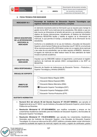 Código Denominación del documento normativo
NT- - -MINEDU
“Norma Técnica para la implementación
del mecanismo denominado
Compromisos de Desempeño 2022”
127
2. FICHA TÉCNICA POR INDICADOR
INDICADOR 10.1
Porcentaje de Institutos de Educación Superior Tecnológica que
registran matrícula de manera oportuna y completa
BREVE DESCRIPCIÓN
DE LA INTERVENCIÓN
ASOCIADA AL
INDICADOR
Un elemento importante sobre la información que se requiere para manejar la
gestión de los IEST es la matrícula de los estudiantes. Ello debido a que con
este insumo se dimensiona el tamaño del servicio y se caracteriza al público
objetivo de futuras intervenciones. Actualmente, el Sistema de Información
Académica REGISTRA facilita y habilita el registro de la información de
matrícula, lo que permite el manejo y actualización de la información de los
estudiantes.
Conforme a lo establecido en la Ley de Institutos y Escuelas de Educación
Superior y de la Carrera Pública de sus Docentes (Ley N° 30512), en el artículo
39 se menciona que los IES y EES deben contar con un registro de la matrícula
y las notas de sus estudiantes, que se debe reportar al MINEDU. Asimismo,
el registro de matrícula se debe realizar hasta 30 días calendario de haber
iniciado el periodo académico.
OBJETIVO DEL
INDICADOR
Impulsar que las DRE/GRE realicen el seguimiento y promuevan el registro
oportuno de matrícula del periodo 2022-I correspondiente a los IEST en
REGISTRA.
ÁREA RESPONSABLE
Dirección de Gestión de Instituciones de Educación Técnico – Productiva y
Superior Tecnológica y Artística (DIGEST)
ÁREA(S) DE SOPORTE -
ÁMBITO DE
APLICACIÓN
Educación Básica Regular (EBR)
Educación Básica Especial (EBE)
Educación Básica Alternativa (EBA)
Educación Superior Tecnológica (EST)
Educación Superior Pedagógica (ESP)
Educación Técnico-Productiva (ETP)
SUSTENTO NORMATIVO
 Numeral 85.2 del artículo 85 del Decreto Supremo N° 010-2017-MINEDU, que aprueba el
Reglamento de la Ley N° 30512, Ley de Institutos y Escuelas de Educación Superior y de la Carrera
Pública de sus Docentes.
 Resolución Ministerial N° 277-2019-MINEDU, que modifica numerales y anexos en los
Lineamientos Académicos Generales para los Institutos de Educación Superior y las Escuelas de
Educación Superior Tecnológica.
 Resolución Ministerial N° 178-2018-MINEDU, que aprueba los Lineamientos Académicos
Generales para los Institutos de Educación Superior y las Escuelas de Educación Superior
Tecnológica. En el que se indica que los IES y EEST públicos y privados deben contar información
académica auditable del registro de matrícula; registro de notas; y registro de certificados, grados
 