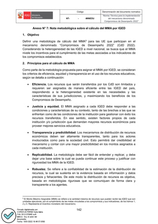 Código Denominación del documento normativo
NT- - -MINEDU
“Norma Técnica para la implementación
del mecanismo denominado
Compromisos de Desempeño 2022”
142
Anexo N° 7: Nota metodológica sobre el cálculo del MMA por IGED
1. Objetivo
Definir una metodología de cálculo del MMA9
para las UE que participan en el
mecanismo denominado “Compromisos de Desempeño 2022” (CdD 2022).
Considerando la heterogeneidad de las IGED a nivel nacional, se busca que el MMA
nivele los incentivos para el cumplimiento de las metas asociadas a los indicadores de
los compromisos establecidos.
2. Principios para el cálculo de MMA
Como parte de la metodología propuesta para asignar el MMA por IGED, se consideran
los criterios de eficiencia, equidad y transparencia en el uso de los recursos educativos,
según se detalla a continuación:
 Eficiencia. Los recursos que serán transferidos por los CdD son limitados y
requieren ser asignados de manera eficiente entre las IGED del país,
respondiendo a la heterogeneidad existente en las necesidades y las
características de sus jurisdicciones, y maximizando los beneficios de los
Compromisos de Desempeño.
 Justicia y equidad. El MMA asignado a cada IGED debe responder a las
condiciones y características de su contexto, tanto de las brechas a las que se
enfrentan como de las condiciones de la institución para gestionar con éxito los
recursos transferidos. En ese sentido, existen factores propios de cada
institución y/o jurisdicción que demandan mayores recursos económicos para
proveer mejores servicios educativos.
 Transparencia y predictibilidad. Los mecanismos de distribución de recursos
económicos deben ser altamente transparentes, tanto para los actores
involucrados como para la sociedad civil. Esto permitirá dar credibilidad al
mecanismo y contar con una mayor predictibilidad en los montos asignados a
cada institución.
 Replicabilidad. La metodología debe ser fácil de entender y replicar, y debe
dejar una base sobre la cual se pueda continuar este proceso y justificar con
rigurosidad los MMA de la IGED.
 Robustez. Se refiere a la confiabilidad de la estimación de la distribución de
recursos, la cual se sustenta en la evidencia basada en información y datos
precisos y fehacientes. De este modo la distribución de recursos es objetiva,
basada en metodologías rigurosas que se comuniquen de forma clara y
transparente a los agentes.
9
El Monto Máximo Asignable (MMA) se refiere a la cantidad máxima de recursos que pueden recibir las IGED que son
unidades ejecutoras, por el cumplimiento de las metas vinculadas a los compromisos y sus indicadores, de los tramos 1,
2 y 3. Representa el incentivo monetario del mecanismo.
 