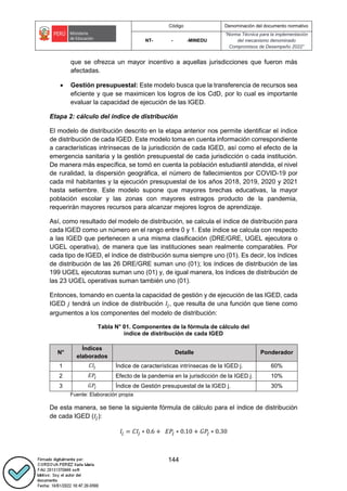 Código Denominación del documento normativo
NT- - -MINEDU
“Norma Técnica para la implementación
del mecanismo denominado
Compromisos de Desempeño 2022”
144
que se ofrezca un mayor incentivo a aquellas jurisdicciones que fueron más
afectadas.
 Gestión presupuestal: Este modelo busca que la transferencia de recursos sea
eficiente y que se maximicen los logros de los CdD, por lo cual es importante
evaluar la capacidad de ejecución de las IGED.
Etapa 2: cálculo del índice de distribución
El modelo de distribución descrito en la etapa anterior nos permite identificar el índice
de distribución de cada IGED. Este modelo toma en cuenta información correspondiente
a características intrínsecas de la jurisdicción de cada IGED, así como el efecto de la
emergencia sanitaria y la gestión presupuestal de cada jurisdicción o cada institución.
De manera más específica, se tomó en cuenta la población estudiantil atendida, el nivel
de ruralidad, la dispersión geográfica, el número de fallecimientos por COVID-19 por
cada mil habitantes y la ejecución presupuestal de los años 2018, 2019, 2020 y 2021
hasta setiembre. Este modelo supone que mayores brechas educativas, la mayor
población escolar y las zonas con mayores estragos producto de la pandemia,
requerirán mayores recursos para alcanzar mejores logros de aprendizaje.
Así, como resultado del modelo de distribución, se calcula el índice de distribución para
cada IGED como un número en el rango entre 0 y 1. Este índice se calcula con respecto
a las IGED que pertenecen a una misma clasificación (DRE/GRE, UGEL ejecutora o
UGEL operativa), de manera que las instituciones sean realmente comparables. Por
cada tipo de IGED, el índice de distribución suma siempre uno (01). Es decir, los índices
de distribución de las 26 DRE/GRE suman uno (01); los índices de distribución de las
199 UGEL ejecutoras suman uno (01) y, de igual manera, los índices de distribución de
las 23 UGEL operativas suman también uno (01).
Entonces, tomando en cuenta la capacidad de gestión y de ejecución de las IGED, cada
IGED 𝑗 tendrá un índice de distribución 𝐼𝑗, que resulta de una función que tiene como
argumentos a los componentes del modelo de distribución:
Tabla N° 01. Componentes de la fórmula de cálculo del
índice de distribución de cada IGED
N°
Índices
elaborados
Detalle Ponderador
1 𝐶𝐼𝑗 Índice de características intrínsecas de la IGED j. 60%
2 𝐸𝑃𝑗 Efecto de la pandemia en la jurisdicción de la IGED j. 10%
3 𝐺𝑃𝑗 Índice de Gestión presupuestal de la IGED j. 30%
Fuente: Elaboración propia
De esta manera, se tiene la siguiente fórmula de cálculo para el índice de distribución
de cada IGED (𝐼𝑗):
𝐼𝑗 = 𝐶𝐼𝑗 ∗ 0.6 + 𝐸𝑃𝑗 ∗ 0.10 + 𝐺𝑃𝑗 ∗ 0.30
 