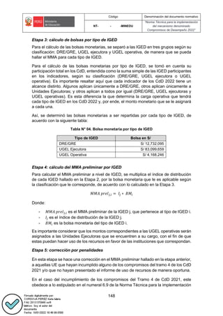 Código Denominación del documento normativo
NT- - -MINEDU
“Norma Técnica para la implementación
del mecanismo denominado
Compromisos de Desempeño 2022”
148
Etapa 3: cálculo de bolsas por tipo de IGED
Para el cálculo de las bolsas monetarias, se separó a las IGED en tres grupos según su
clasificación: DRE/GRE, UGEL ejecutora y UGEL operativa, de manera que se pueda
hallar el MMA para cada tipo de IGED.
Para el cálculo de las bolsas monetarias por tipo de IGED, se tomó en cuenta su
participación total en los CdD, entendida como la suma simple de las IGED participantes
en los indicadores, según su clasificación (DRE/GRE, UGEL ejecutora o UGEL
operativa). Es importante resaltar aquí que cada indicador de los CdD 2022 tiene un
alcance distinto. Algunos aplican únicamente a DRE/GRE, otros aplican únicamente a
Unidades Ejecutoras; y otros aplican a todos por igual (DRE/GRE, UGEL ejecutoras y
UGEL operativas). Es esta diferencia la que determina la carga operativa que tendrá
cada tipo de IGED en los CdD 2022 y, por ende, el monto monetario que se le asignará
a cada una.
Así, se determinó las bolsas monetarias a ser repartidas por cada tipo de IGED, de
acuerdo con la siguiente tabla:
Tabla N° 04. Bolsa monetaria por tipo de IGED
Tipo de IGED Bolsa en S/
DRE/GRE S/ 12,732,095
UGEL Ejecutora S/ 83,099,659
UGEL Operativa S/ 4,168,246
Etapa 4: cálculo del MMA preliminar por IGED
Para calcular el MMA preliminar a nivel de IGED, se multiplica el índice de distribución
de cada IGED hallado en la Etapa 2, por la bolsa monetaria que le es aplicable según
la clasificación que le corresponde, de acuerdo con lo calculado en la Etapa 3.
𝑀𝑀𝐴 𝑝𝑟𝑒𝑙𝑗,𝑖 = 𝐼𝑗 ∗ 𝐵𝑀𝑖
Donde:
- 𝑀𝑀𝐴 𝑝𝑟𝑒𝑙𝑗,𝑖 es el MMA preliminar de la IGED j, que pertenece al tipo de IGED i.
- 𝐼𝑗 es el índice de distribución de la IGED j.
- 𝐵𝑀𝑖 es la bolsa monetaria del tipo de IGED i.
Es importante considerar que los montos correspondientes a las UGEL operativas serán
asignados a las Unidades Ejecutoras que se encuentren a su cargo, con el fin de que
estas puedan hacer uso de los recursos en favor de las instituciones que correspondan.
Etapa 5: corrección por penalidades
En esta etapa se hace una corrección en el MMA preliminar hallado en la etapa anterior,
a aquellas UE que hayan incumplido alguno de los compromisos del tramo 4 de los CdD
2021 y/o que no hayan presentado el informe de uso de recursos de manera oportuna.
En el caso del incumplimiento de los compromisos del Tramo 4 de CdD 2021, este
obedece a lo estipulado en el numeral 6.9 de la Norma Técnica para la implementación
 