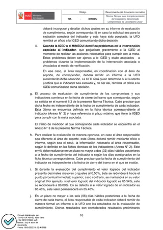 Código Denominación del documento normativo
NT- - -MINEDU
“Norma Técnica para la implementación
del mecanismo denominado
Compromisos de Desempeño 2022”
16
deberá incorporar y detallar dichos ajustes en su informe de evaluación
de cumplimiento, según corresponda; ii) en caso la solicitud sea para la
exclusión completa del indicador y esta haya sido aceptada, la UFD
remitirá un oficio a la IGED comunicando dicha decisión.
iii. Cuando la IGED o el MINEDU identifica problemas en la intervención
asociada al indicador, que perjudican gravemente a la IGED al
momento de realizar las acciones necesarias para cumplir con la meta.
Estos problemas deben ser ajenos a la IGED y están asociados a
problemas durante la implementación de la intervención asociada o
vinculados al medio de verificación.
En ese caso, el área responsable, en coordinación con el área de
soporte, de corresponder, deberá remitir un informe a la UFD
sustentando dicha situación. La UFD será quien determine si el sustento
justifica que el indicador sea excluido y, de ser así, remitirá un oficio a la
IGED comunicando dicha decisión.
g. El proceso de evaluación de cumplimiento de los compromisos y sus
indicadores comienza en la fecha de cierre del tramo que corresponda, según
se señala en el numeral 6.3 de la presente Norma Técnica. Cabe precisar que
dicha fecha es independiente de la fecha de cumplimiento de cada indicador.
Esta última se encuentra definida en la ficha técnica correspondiente al
indicador (Anexo N° 2) y hace referencia al plazo máximo que tiene la IGED
para cumplir con la meta asociada.
El tramo de medición al que corresponde cada indicador se encuentra en el
Anexo N° 3 de la presente Norma Técnica.
h. Para realizar la evaluación de manera oportuna, en caso el área responsable
sea diferente al área de soporte, esta última deberá remitir mediante oficio o
informe, según sea el caso, la información necesaria al área responsable,
según lo definido en las fichas técnicas de los indicadores (Anexo N° 2). Este
envío debe realizarse en un plazo no mayor a dos (02) días hábiles posteriores
a la fecha de cumplimiento del indicador o según los días consignados en la
ficha técnica correspondiente. Cabe precisar que la fecha de cumplimiento del
indicador es independiente a la fecha de cierre del tramo en el que se evalúe.
i. Si durante la evaluación del cumplimiento el valor logrado del indicador
presenta decimales mayores o iguales al 0.50%, éste se redondeará hacia el
punto porcentual inmediato superior; caso contrario, se mantendrá en su valor
original. Por ejemplo, si el valor logrado del indicador logrado es 85.54%, este
se redondeará a 86.00%. En su defecto si el valor logrado de un indicador es
85.46%, este valor permanecerá en 85.46%.
j. En un plazo no mayor a los seis (06) días hábiles posteriores a la fecha de
cierre de cada tramo, el área responsable de cada indicador deberá remitir de
manera formal un informe a la UFD con los resultados de la evaluación de
cumplimiento. Dichos resultados son considerados resultados preliminares
 