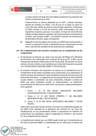 Código Denominación del documento normativo
NT- - -MINEDU
“Norma Técnica para la implementación
del mecanismo denominado
Compromisos de Desempeño 2022”
19
un plazo máximo de siete (07) días hábiles posteriores a la recepción del
informe proveniente de la UFD.
Posteriormente, el informe elaborado por la UPP, y demás recaudos,
deberá ser remitido a la OGAJ, a fin de que en un plazo no mayor de
cinco (05) días hábiles se emita el informe legal respectivo. Finalmente,
la OGAJ remitirá a la SG los informes antes mencionados, con sus
respectivos recaudos, para que, en un plazo no mayor de cinco (05) días
hábiles contados desde la recepción de la documentación proveniente de
la OGAJ, sea remitido al MEF, o se tramite la emisión de la Resolución
de Secretaría General, según corresponda.
iii. Tramo 4: El informe deberá ser enviado a la OPEP para conocimiento, e
incluirá la evaluación final de cumplimiento de los compromisos de este
tramo, además del resultado de las observaciones realizadas.
6.6. De la determinación del incentivo monetario por el cumplimiento de los
compromisos
a. El mecanismo se financia con cargo a los recursos del Pliego 010: Ministerio
de Educación, de conformidad con el artículo 46 de la Ley N° 31365, Ley de
Presupuesto del Sector Público para el Año Fiscal 2022. De acuerdo con dicho
artículo, el monto máximo a ser transferido por medio del mecanismo asciende
a S/ 100 000 000,00 (CIEN MILLONES Y 00/100 SOLES).
b. El incentivo monetario del mecanismo se traduce en la transferencia por el
cumplimiento de las metas vinculadas a los compromisos y sus indicadores. El
total de recursos del mecanismo será transferido durante los primeros tres (03)
tramos del mecanismo. La asignación de recursos por tramo se dará conforme
al peso relativo, o ponderador, de cada compromiso, indicador y número de
IGED que serán evaluadas durante su implementación. La distribución
aproximada de los recursos en cada tramo, de acuerdo a estos ponderadores,
es la siguiente:
i. Tramo 1: S/ 18 400 000,00 (DIECIOCHO MILLONES
CUATROCIENTOS MIL Y 00/100 SOLES).
ii. Tramo 2: S/ 31 600 000,00 (TREINTA Y UN MILLONES
SEISCIENTOS MIL Y 00/100 SOLES).
iii. Tramo 3: S/ 50 000 000,00 (CINCUENTA MILLONES Y 00/100
SOLES).
Cabe indicar que estos montos variarán en función al cumplimiento logrado por
las IGED como resultado de la aplicación del numeral 6.5; así como las
modificaciones en los ponderadores debido a exclusiones de medición de
compromisos y/o indicadores, según lo estipulado en el literal c. del numeral
6.7 de la presente Norma Técnica.
c. La transferencia máxima que una IGED puede recibir por el cumplimiento de
los CdD se denomina MMA. La metodología que se utilizó para el cálculo del
 