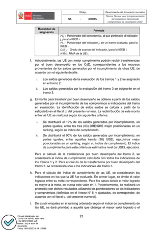 Código Denominación del documento normativo
NT- - -MINEDU
“Norma Técnica para la implementación
del mecanismo denominado
Compromisos de Desempeño 2022”
23
Modalidad de
asignación
Fórmula
𝑃𝐶𝑗 : Ponderador del compromiso, al que pertenece el indicador
j, para la IGED i.
𝑃𝐼𝑗 : Ponderador del indicador j, en un tramo evaluado, para la
IGED i.
𝐺𝐴𝐼𝑖,𝑗 : Grado de avance del indicador j para la IGED i.
𝑀𝑀𝐴𝑖: MMA de la UE i.
f. Adicionalmente, las UE con mejor cumplimiento podrán recibir transferencias
por el buen desempeño en los CdD, correspondientes a los recursos
provenientes de los saldos generados por el incumplimiento de otras UE, de
acuerdo con el siguiente detalle:
i. Los saldos generados de la evaluación de los tramos 1 y 2 se asignarán
en el tramo 2.
ii. Los saldos generados por la evaluación del tramo 3 se asignarán en el
tramo 3.
g. El monto para transferir por buen desempeño se obtiene a partir de los saldos
generados por el incumplimiento de los compromisos e indicadores del tramo
en evaluación. La identificación de estos saldos se calcula a partir de lo
estipulado en el literal d. del presente numeral. La redistribución de este monto
entre las UE se realizará según los siguientes criterios:
i. Se distribuirá el 10% de los saldos generados por incumplimiento, en
partes iguales, entre las tres (03) DRE/GRE mejor posicionadas en un
ranking, según su índice de cumplimiento.
ii. Se distribuirá el 90% de los saldos generados por incumplimiento, en
partes iguales, entre aquellas treinta (30) UGEL ejecutoras mejor
posicionadas en un ranking, según su índice de cumplimiento. El índice
de cumplimiento para este criterio se estimará a nivel de UGEL ejecutora.
Para el cálculo de la transferencia por buen desempeño del tramo 2, se
considerará el índice de cumplimiento calculado con todos los indicadores de
los tramos 1 y 2. Para el cálculo de la transferencia por buen desempeño del
tramo 3, se considerará sólo a los indicadores del tramo 3.
h. Para el cálculo del índice de cumplimiento de las UE, se considerarán los
indicadores en los que la UE fue evaluada. En primer lugar, se divide el valor
logrado entre su meta correspondiente. Para los casos donde el valor logrado
es mayor a la meta, se trunca este valor en 1. Posteriormente, se realizará un
promedio con dichos resultados utilizando los ponderadores de los indicadores
y compromisos (definidos en el Anexo N° 5, y ajustados, de corresponder, de
acuerdo con el literal c. del presente numeral).
i. De existir empates en el ranking ordenado según el índice de cumplimiento de
las UE, se dará prioridad a aquella que obtenga el mayor valor logrado o el
 