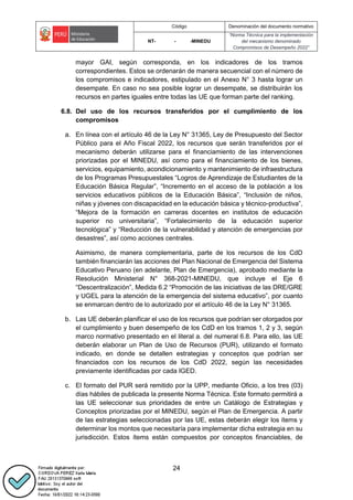 Código Denominación del documento normativo
NT- - -MINEDU
“Norma Técnica para la implementación
del mecanismo denominado
Compromisos de Desempeño 2022”
24
mayor GAI, según corresponda, en los indicadores de los tramos
correspondientes. Estos se ordenarán de manera secuencial con el número de
los compromisos e indicadores, estipulado en el Anexo N° 3 hasta lograr un
desempate. En caso no sea posible lograr un desempate, se distribuirán los
recursos en partes iguales entre todas las UE que forman parte del ranking.
6.8. Del uso de los recursos transferidos por el cumplimiento de los
compromisos
a. En línea con el artículo 46 de la Ley N° 31365, Ley de Presupuesto del Sector
Público para el Año Fiscal 2022, los recursos que serán transferidos por el
mecanismo deberán utilizarse para el financiamiento de las intervenciones
priorizadas por el MINEDU, así como para el financiamiento de los bienes,
servicios, equipamiento, acondicionamiento y mantenimiento de infraestructura
de los Programas Presupuestales “Logros de Aprendizaje de Estudiantes de la
Educación Básica Regular”, “Incremento en el acceso de la población a los
servicios educativos públicos de la Educación Básica”, “Inclusión de niños,
niñas y jóvenes con discapacidad en la educación básica y técnico-productiva”,
“Mejora de la formación en carreras docentes en institutos de educación
superior no universitaria”, “Fortalecimiento de la educación superior
tecnológica” y “Reducción de la vulnerabilidad y atención de emergencias por
desastres”, así como acciones centrales.
Asimismo, de manera complementaria, parte de los recursos de los CdD
también financiarán las acciones del Plan Nacional de Emergencia del Sistema
Educativo Peruano (en adelante, Plan de Emergencia), aprobado mediante la
Resolución Ministerial N° 368-2021-MINEDU, que incluye el Eje 6
“Descentralización”, Medida 6.2 “Promoción de las iniciativas de las DRE/GRE
y UGEL para la atención de la emergencia del sistema educativo”, por cuanto
se enmarcan dentro de lo autorizado por el artículo 46 de la Ley N° 31365.
b. Las UE deberán planificar el uso de los recursos que podrían ser otorgados por
el cumplimiento y buen desempeño de los CdD en los tramos 1, 2 y 3, según
marco normativo presentado en el literal a. del numeral 6.8. Para ello, las UE
deberán elaborar un Plan de Uso de Recursos (PUR), utilizando el formato
indicado, en donde se detallen estrategias y conceptos que podrían ser
financiados con los recursos de los CdD 2022, según las necesidades
previamente identificadas por cada IGED.
c. El formato del PUR será remitido por la UPP, mediante Oficio, a los tres (03)
días hábiles de publicada la presente Norma Técnica. Este formato permitirá a
las UE seleccionar sus prioridades de entre un Catálogo de Estrategias y
Conceptos priorizadas por el MINEDU, según el Plan de Emergencia. A partir
de las estrategias seleccionadas por las UE, estas deberán elegir los ítems y
determinar los montos que necesitaría para implementar dicha estrategia en su
jurisdicción. Estos ítems están compuestos por conceptos financiables, de
 