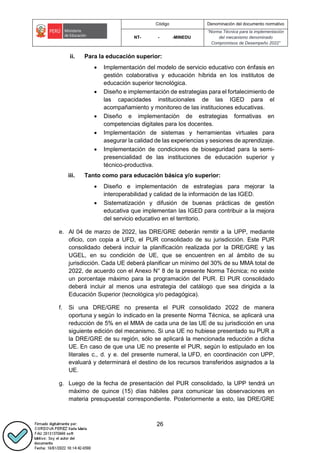 Código Denominación del documento normativo
NT- - -MINEDU
“Norma Técnica para la implementación
del mecanismo denominado
Compromisos de Desempeño 2022”
26
ii. Para la educación superior:
 Implementación del modelo de servicio educativo con énfasis en
gestión colaborativa y educación híbrida en los institutos de
educación superior tecnológica.
 Diseño e implementación de estrategias para el fortalecimiento de
las capacidades institucionales de las IGED para el
acompañamiento y monitoreo de las instituciones educativas.
 Diseño e implementación de estrategias formativas en
competencias digitales para los docentes.
 Implementación de sistemas y herramientas virtuales para
asegurar la calidad de las experiencias y sesiones de aprendizaje.
 Implementación de condiciones de bioseguridad para la semi-
presencialidad de las instituciones de educación superior y
técnico-productiva.
iii. Tanto como para educación básica y/o superior:
 Diseño e implementación de estrategias para mejorar la
interoperabilidad y calidad de la información de las IGED.
 Sistematización y difusión de buenas prácticas de gestión
educativa que implementan las IGED para contribuir a la mejora
del servicio educativo en el territorio.
e. Al 04 de marzo de 2022, las DRE/GRE deberán remitir a la UPP, mediante
oficio, con copia a UFD, el PUR consolidado de su jurisdicción. Este PUR
consolidado deberá incluir la planificación realizada por la DRE/GRE y las
UGEL, en su condición de UE, que se encuentren en al ámbito de su
jurisdicción. Cada UE deberá planificar un mínimo del 30% de su MMA total de
2022, de acuerdo con el Anexo N° 8 de la presente Norma Técnica; no existe
un porcentaje máximo para la programación del PUR. El PUR consolidado
deberá incluir al menos una estrategia del catálogo que sea dirigida a la
Educación Superior (tecnológica y/o pedagógica).
f. Si una DRE/GRE no presenta el PUR consolidado 2022 de manera
oportuna y según lo indicado en la presente Norma Técnica, se aplicará una
reducción de 5% en el MMA de cada una de las UE de su jurisdicción en una
siguiente edición del mecanismo. Si una UE no hubiese presentado su PUR a
la DRE/GRE de su región, sólo se aplicará la mencionada reducción a dicha
UE. En caso de que una UE no presente el PUR, según lo estipulado en los
literales c., d. y e. del presente numeral, la UFD, en coordinación con UPP,
evaluará y determinará el destino de los recursos transferidos asignados a la
UE.
g. Luego de la fecha de presentación del PUR consolidado, la UPP tendrá un
máximo de quince (15) días hábiles para comunicar las observaciones en
materia presupuestal correspondiente. Posteriormente a esto, las DRE/GRE
 