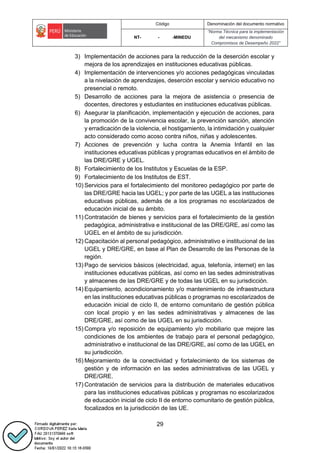 Código Denominación del documento normativo
NT- - -MINEDU
“Norma Técnica para la implementación
del mecanismo denominado
Compromisos de Desempeño 2022”
29
3) Implementación de acciones para la reducción de la deserción escolar y
mejora de los aprendizajes en instituciones educativas públicas.
4) Implementación de intervenciones y/o acciones pedagógicas vinculadas
a la nivelación de aprendizajes, deserción escolar y servicio educativo no
presencial o remoto.
5) Desarrollo de acciones para la mejora de asistencia o presencia de
docentes, directores y estudiantes en instituciones educativas públicas.
6) Asegurar la planificación, implementación y ejecución de acciones, para
la promoción de la convivencia escolar, la prevención sanción, atención
y erradicación de la violencia, el hostigamiento, la intimidación y cualquier
acto considerado como acoso contra niños, niñas y adolescentes.
7) Acciones de prevención y lucha contra la Anemia Infantil en las
instituciones educativas públicas y programas educativos en el ámbito de
las DRE/GRE y UGEL.
8) Fortalecimiento de los Institutos y Escuelas de la ESP.
9) Fortalecimiento de los Institutos de EST.
10) Servicios para el fortalecimiento del monitoreo pedagógico por parte de
las DRE/GRE hacia las UGEL; y por parte de las UGEL a las instituciones
educativas públicas, además de a los programas no escolarizados de
educación inicial de su ámbito.
11) Contratación de bienes y servicios para el fortalecimiento de la gestión
pedagógica, administrativa e institucional de las DRE/GRE, así como las
UGEL en el ámbito de su jurisdicción.
12) Capacitación al personal pedagógico, administrativo e institucional de las
UGEL y DRE/GRE, en base al Plan de Desarrollo de las Personas de la
región.
13) Pago de servicios básicos (electricidad, agua, telefonía, internet) en las
instituciones educativas públicas, así como en las sedes administrativas
y almacenes de las DRE/GRE y de todas las UGEL en su jurisdicción.
14) Equipamiento, acondicionamiento y/o mantenimiento de infraestructura
en las instituciones educativas públicas o programas no escolarizados de
educación inicial de ciclo II, de entorno comunitario de gestión pública
con local propio y en las sedes administrativas y almacenes de las
DRE/GRE, así como de las UGEL en su jurisdicción.
15) Compra y/o reposición de equipamiento y/o mobiliario que mejore las
condiciones de los ambientes de trabajo para el personal pedagógico,
administrativo e institucional de las DRE/GRE, así como de las UGEL en
su jurisdicción.
16) Mejoramiento de la conectividad y fortalecimiento de los sistemas de
gestión y de información en las sedes administrativas de las UGEL y
DRE/GRE.
17) Contratación de servicios para la distribución de materiales educativos
para las instituciones educativas públicas y programas no escolarizados
de educación inicial de ciclo II de entorno comunitario de gestión pública,
focalizados en la jurisdicción de las UE.
 