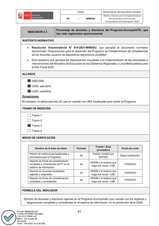 Código Denominación del documento normativo
NT- - -MINEDU
“Norma Técnica para la implementación
del mecanismo denominado
Compromisos de Desempeño 2022”
61
INDICADOR 2.1.
Porcentaje de docentes y directivos del Programa AcompañaTIC, que
han sido registrados oportunamente
SUSTENTO NORMATIVO
 Resolución Viceministerial N° 014-2021-MINEDU, que aprueba el documento normativo
denominado “Disposiciones para el desarrollo del Programa de Fortalecimiento de competencias
de los docentes usuarios de dispositivos electrónicos portátiles”.
 Acto resolutivo que aprueba las disposiciones vinculadas a la implementación de las actividades e
intervenciones del Ministerio de Educación en los Gobiernos Regionales y Lima Metropolitana para
el Año Fiscal 2022.
ALCANCE
DRE/GRE
UGEL ejecutora
UGEL operativa
Excepciones
El indicador no aplica para las UE que no cuenten con IIEE focalizadas para recibir el Programa.
TRAMO DE MEDICIÓN
Tramo 1
Tramo 2
Tramo 3
Tramo 4
MEDIO DE VERIFICACIÓN
..
Nombre de la base de datos Formato
Fuente / Área
proveedora
Fecha de corte
Padrón de instituciones focalizadas y
priorizadas para el Programa
xls
Padrón remitido por
DIFODS
Según publicación
Reporte de fichas de caracterización
completas y consistentes de FT en el
sistema de información.
xls
HERIM o el sistema que
haga sus veces / USE
15/06/2022
Reporte de docentes focalizados
vigentes y asignados
xls
HERIM o el sistema que
haga sus veces / USE
15/06/2022
Reporte de fichas de caracterización
completas y consistentes
xls
HERIM o el sistema que
haga sus veces / USE
15/06/2022
..
FÓRMULA DEL INDICADOR
Número de docentes y directivos vigentes en el Programa Acompañatic que cuentan con los registros y
asignaciones completas y consistentes en el sistema de información, en la jurisdicción de la UGEL
 