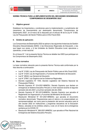 Código Denominación del documento normativo
NT- - -MINEDU
“Norma Técnica para la implementación
del mecanismo denominado
Compromisos de Desempeño 2022”
4
NORMA TÉCNICA PARA LA IMPLEMENTACIÓN DEL MECANISMO DENOMINADO
“COMPROMISOS DE DESEMPEÑO 2022”
I. Objetivo general
Establecer los lineamientos y condiciones para la implementación y cumplimiento del
mecanismo de financiamiento por desempeño denominado “Compromisos de
Desempeño 2022”, en el marco de lo dispuesto por el artículo 46 de la Ley N° 31365,
Ley de Presupuesto del Sector Público para el Año Fiscal 2022.
II. Ámbito de aplicación
Los Compromisos de Desempeño 2022 se aplican a las siguientes Instancias de Gestión
Educativa Descentralizada (IGED): i) las Direcciones Regionales de Educación, o las
que hagan sus veces, y ii) las Unidades de Gestión Educativa Local, ejecutoras u
operativas, a nivel nacional.
En el Anexo N° 1 de la presente Norma Técnica se detallan las IGED que participan en
los Compromisos de Desempeño 2022.
III. Base normativa
La base normativa relevante para la presente Norma Técnica está conformada por la
lista descrita a continuación:
 Ley N° 31365, Ley de Presupuesto del Sector Público para el Año Fiscal 2022.
 Ley N° 31224, Ley de Organización y Funciones del Ministerio de Educación.
 Ley N° 28044, Ley General de Educación.
 Ley N° 27867, Ley Orgánica de los Gobiernos Regionales.
 Decreto Legislativo N° 1440, Decreto Legislativo del Sistema Nacional de
Presupuesto Público.
 Decreto Supremo N° 014-2021-MINEDU, Decreto Supremo que declara en
emergencia el Sistema Educativo Peruano a nivel nacional durante el segundo
semestre del año 2021 y el primer semestre del año 2022.
 Decreto Supremo N° 001-2015-MINEDU, Decreto Supremo que aprueba el
Reglamento de Organización y Funciones del Ministerio de Educación.
 Resolución Ministerial N° 531-2021-MINEDU, que aprueba el documento
normativo denominado “Disposiciones para el retorno a la presencialidad y/o
semipresencialidad, así como para la prestación del servicio educativo para el
año escolar 2022 en instituciones y programas educativos de la Educación
Básica, ubicadas en los ámbitos urbano y rural, en el marco de la emergencia
sanitaria por la COVID-19”.
 Resolución Ministerial N° 368-2021-MINEDU, que aprueba el Plan Nacional de
Emergencia del Sistema Educativo Peruano.
 