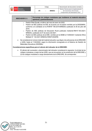 Código Denominación del documento normativo
NT- - -MINEDU
“Norma Técnica para la implementación
del mecanismo denominado
Compromisos de Desempeño 2022”
71
INDICADOR 3.1.
Porcentaje de códigos modulares que recibieron el material educativo
oportuna y pertinentemente
o Padrón Web Escale, el último del mes de enero de 2022.
o Padrón de IIEE públicas de EIB, de acuerdo con el padrón remitido por la DIGEIBIRA,
conforme a lo señalado en la RVM N° 185-2019-MINEDU publicado el 26 de julio del
2019. 
o Padrón de IIEE públicas de Educación Rural publicado mediante RM N° 043-2021-
MINEDU, publicado el 27 de enero del 2021.
o Padrón de IIEE públicas de la EBE, remitido por la DEBE el 13/08/2021 mediante Oficio
Múltiple N° 132-2021-MINEDU/VMGP-DIGERE.
 Se considerará el número total del material educativo que llegó a los almacenes de la DRE/GRE
y UGEL hasta el 11/02/2022, según la información consignada en el Sistema de Gestión de
Materiales Educativos (SIGEMA).
Consideraciones específicas para el cálculo del indicador de la DRE/GRE:
 El cálculo del numerador y denominador del indicador considerará lo siguiente: (i) el total de los
códigos modulares a cargo de las UGEL que se encuentren en la jurisdicción de la DRE/GRE y
(ii) los códigos modulares a cargo directamente de la DRE/GRE, de corresponder.
 
