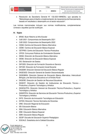 Código Denominación del documento normativo
NT- - -MINEDU
“Norma Técnica para la implementación
del mecanismo denominado
Compromisos de Desempeño 2022”
5
 Resolución de Secretaría General N° 132-2021-MINEDU, que aprueba la
“Metodología para el diseño e implementación de mecanismos de financiamiento
basado en resultados o desempeño en el sector educación”.
Las normas mencionadas incluyen sus normas modificatorias, complementarias
conexas o aquellas que las sustituyan.
IV. Siglas
 BRAE: Buen Retorno al Año Escolar
 CdD 2021: Compromisos de Desempeño 2021
 CdD 2022: Compromisos de Desempeño 2022
 CEBA: Centros de Educación Básica Alternativa
 CEBE: Centros de Educación Básica Especial
 CETPRO: Centro de Educación Técnico-Productiva
 CPCD: Concursos Públicos de Contratación Docente
 DEBA: Dirección de Educación Básica Alternativa
 DEBE: Dirección de Educación Básica Especial
 DG: Declaración de Gastos
 DIFODS: Dirección de Formación Docente en Servicio
 DIFOID: Dirección de Formación Inicial Docente
 DIGEBR: Dirección General de Educación Básica Regular
 DIGEGED: Dirección General de Gestión Descentralizada
 DIGEIBIRA: Dirección General de Educación Básica Alternativa, Intercultural
Bilingüe y de Servicios Educativos en el Ámbito Rural
 DIGERE: Dirección de Gestión de Recursos Educativos
 DIGEST: Dirección de Gestión de Instituciones de Educación Técnico –
Productiva y Superior Tecnológica y Artística
 DIGESUTPA: Dirección General de Educación Técnico-Productiva y Superior
Tecnológica y Artística
 DISERTPA: Dirección de Servicios de Educación Técnico-Productiva y Superior
Tecnológica y Artística
 DITE: Dirección de Innovación Tecnológica en Educación
 DITEN: Dirección Técnico Normativa de Docentes
 DRE: Dirección Regional de Educación
 EB: Educación Básica
 EBA: Educación Básica Alternativa
 EBE: Educación Básica Especial
 EBR: Educación Básica Regular
 EESP: Escuela de Educación Superior Pedagógica
 ESCALE: Estadística de la Calidad Educativa
 