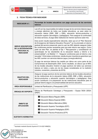 Código Denominación del documento normativo
NT- - -MINEDU
“Norma Técnica para la implementación
del mecanismo denominado
Compromisos de Desempeño 2022”
77
2. FICHA TÉCNICA POR INDICADOR
INDICADOR 4.1.
Porcentaje de locales educativos con pago oportuno de los servicios
básicos
BREVE DESCRIPCIÓN
DE LA INTERVENCIÓN
ASOCIADA AL
INDICADOR
Las UE son las responsables de realizar el pago de los servicios básicos (agua
y energía eléctrica) de todos sus locales educativos, ya sean estos de
educación básica (EBR, EBE y EBA), educación técnico-productiva y
educación superior (tecnológica y pedagógica). Para asegurar la continuidad
de estos servicios, el pago debe realizarse de manera oportuna cada mes.
Esta acción resulta especialmente relevante, dado que en el “Plan Nacional
de Emergencia del Sistema Educativo Peruano”6 se ha priorizado el retorno
gradual del servicio presencial, para lo cual, las IIEE deberán asegurar todas
las condiciones previas necesarias para que este retorno sea seguro. Como
parte de este Plan, se plantea el Eje 1 “Recuperación y consolidación de
aprendizajes de los estudiantes de la educación básica y retorno a la
presencialidad” y la Medida 1.1. “Asegurar condiciones para el retorno a las
escuelas”. Entre estas condiciones, resulta de gran importancia garantizar que
las IIEE cuenten con servicios básicos (agua y energía eléctrica).
El pago de servicios básicos fue medido por última vez como parte de los
Compromisos de Desempeño 2020. Como resultado, se obtuvo que el 86%
de los locales educativo hicieron el pago oportuno de todos sus servicios
básicos en todos y cada uno de los meses considerados en la medición
(octubre, noviembre y diciembre de 2019).
OBJETIVO DEL
INDICADOR
Asegurar el pago oportuno de los servicios básicos de los locales educativos
de las instituciones de la educación básica (EBR, EBE y EBA), educación
técnico-productiva y educación superior (tecnológica y pedagógica). Esta
acción contribuirá a la preparación de las instituciones educativas para el
gradual retorno seguro a la presencialidad del servicio educativo.
ÁREA RESPONSABLE Unidad de Planificación y Presupuesto (UPP)
ÁREA(S) DE SOPORTE
Oficina de Planificación Estrategia y Presupuesto – Equipo SIGA (SIGA-
OPEP)
ÁMBITO DE
APLICACIÓN
Educación Básica Regular (EBR)
Educación Básica Especial (EBE)
Educación Básica Alternativa (EBA)
Educación Superior Tecnológica (EST)
Educación Superior Pedagógica (ESP)
Educación Técnico-Productiva (ETP)
SUSTENTO NORMATIVO
6
Aprobado mediante Decreto Supremo N° 014-2021-MINEDU.
 