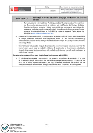Código Denominación del documento normativo
NT- - -MINEDU
“Norma Técnica para la implementación
del mecanismo denominado
Compromisos de Desempeño 2022”
83
INDICADOR 4.1.
Porcentaje de locales educativos con pago oportuno de los servicios
básicos
o Para actualizar la información del Padrón publicado en la página web de Compromisos
de Desempeño, correspondiente a exclusión y/o modificación de Códigos de Local
(con/sin suministro, convenio y otros) y corrección de números de suministros (los
cuales se sustentan con la copia del recibo), deberán remitir la documentación que
sustente dicha solicitud hasta el 21/01/2022 a través de Mesa de Partes Virtual del
MINEDU. (https://enlinea.minedu.gob.pe/).
 Para el cálculo del denominador, correspondiente al primer tramo, se tomará en cuenta la lista
de códigos de locales publicadas en la página web de los CdD, así como su actualización y
corrección vinculados a la exclusión y/o modificación de Códigos de Local (con/sin suministro,
convenio y otros).
 El denominador actualizado, después de procesar las observaciones del resultado preliminar del
tramo 1, será usado para la medición del tramo 3. Igualmente, el denominador actualizado,
después de procesar las observaciones del resultado preliminar del tramo 3, será usado para la
medición del tramo 4.
Consideraciones específicas para el cálculo del indicador de la DRE/GRE:
 El cálculo del numerador y denominador del indicador considerará lo siguiente: (i) el total
de locales educativos, de acuerdo con las consideraciones del denominador, a cargo de las
UGEL en el ámbito regional de la DRE/GRE y (ii) los locales educativos, de acuerdo con las
consideraciones del denominador, a cargo directamente de la DRE/GRE, de corresponder.
 