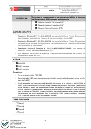 Código Denominación del documento normativo
NT- - -MINEDU
“Norma Técnica para la implementación
del mecanismo denominado
Compromisos de Desempeño 2022”
85
INDICADOR 4.2.
Porcentaje de locales educativos que cuentan con la Ficha de Acciones
de Mantenimiento (FAM) aprobada oportunamente
Educación Superior Tecnológica (EST)
Educación Superior Pedagógica (ESP)
Educación Técnico-Productiva (ETP)
SUSTENTO NORMATIVO
 Resolución Ministerial Nº 016-2022-MINEDU, que aprueba la Norma Técnica “Disposiciones
específicas para la ejecución del Programa de Mantenimiento para el año 2022”.
 Resolución Ministerial N° 557-2020-MINEDU, que aprueba la Norma Técnica “Disposiciones
generales para la ejecución de mantenimiento y acondicionamiento de infraestructura educativa
bajo la modalidad de subvenciones”.
 Resolución Directoral Ejecutiva N° 038-2019-MINEDU/VMGI/PRONIED, que aprueba el
Instructivo Técnico “Manual de Mantenimiento 2019”.
 Acto Resolutivo que aprobará el listado de locales educativos beneficiarios del Programa de
Mantenimiento para el año 2022.
ALCANCE
DRE/GRE
UGEL ejecutora
UGEL operativa
Excepciones
 No se considerará a los PRONOEI.
 Se excluye a las UGEL que no tengan a su cargo locales educativos focalizados por la intervención
para el año 2022.
 Previa evaluación del área responsable y la UFD, se excluiría de la medición a las DRE/GRE y
UGEL cuya zona de jurisdicción (o parte de ella) haya sido declarada en cuarentena o aislamiento
social obligatorio, según las disposiciones oficiales del Gobierno Peruano, en algún momento
durante los tres (03) meses previos a la fecha de corte de medición del indicador. Específicamente
para el caso de las DRE/GRE, no se considerarán a aquellas cuya sede se encuentre ubicadas
físicamente en una provincia afectada. Para el caso de las UGEL, no se considerarán a aquellas
cuya jurisdicción abarque un ámbito geográfico afectado.
TRAMO DE MEDICIÓN
Tramo 1
Tramo 2
Tramo 3
Tramo 4
 