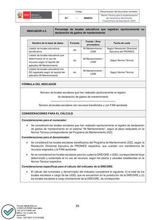 Código Denominación del documento normativo
NT- - -MINEDU
“Norma Técnica para la implementación
del mecanismo denominado
Compromisos de Desempeño 2022”
89
INDICADOR 4.3.
Porcentaje de locales educativos que registran oportunamente su
declaración de gastos de mantenimiento
..
Nombre de la base de datos Formato
Fuente / Área
proveedora
Fecha de corte
Listado de locales educativos
beneficiarios
xls
Mi Mantenimiento /
UGM
Según Resolución Directoral
Ejecutiva del PRONIED
Listado de locales educativos que
determinaron el no uso de
recursos según el reporte del
aplicativo Mi Mantenimiento
xls
Mi Mantenimiento /
UGM
Según Norma Técnica
Listado de locales educativos con
DG registrada según el reporte del
aplicativo Mi Mantenimiento
xls
Mi Mantenimiento /
UGM
Según Norma Técnica
..
FÓRMULA DEL INDICADOR
Número de locales escolares que han realizado oportunamente el registro
de declaración de gastos de mantenimiento
---------------------------------------------------------------------------
Número de locales escolares con recursos transferidos y con FAM aprobada
CONSIDERACIONES PARA EL CÁLCULO
Consideraciones para el numerador:
 Se considerará los locales escolares que han realizado oportunamente el registro de declaración
de gastos de mantenimiento en el sistema “Mi Mantenimiento”, según el plazo estipulado en la
Norma Técnica correspondiente del Programa de Mantenimiento 2022.
Consideraciones para el denominador:
 Se considerará los locales escolares beneficiarios del Programa de Mantenimiento 2022, según la
Resolución Directoral Ejecutiva de PRONIED respectiva, que cuenten con transferencia de
recursos asignados y la FAM aprobada.
 No se considerará los locales escolares para los cuales la DRE/GRE o UGEL correspondiente haya
determinado y sustentado el no uso de recursos, según los plazos y causales establecidas en la
Norma Técnica respectiva.
Consideraciones específicas para el cálculo del indicador de la DRE/GRE:
 El cálculo del numerador y denominador del indicador considerará lo siguiente: (i) el total de los
locales escolares a cargo de las UGEL que se encuentren en la jurisdicción de la DRE/GRE y (ii)
los locales escolares a cargo directamente de la DRE/GRE, de corresponder.
 