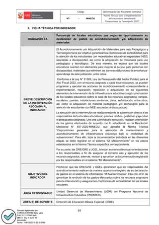 Código Denominación del documento normativo
NT- - -MINEDU
“Norma Técnica para la implementación
del mecanismo denominado
Compromisos de Desempeño 2022”
91
2. FICHA TÉCNICA POR INDICADOR
INDICADOR 5.1.
Porcentaje de locales educativos que registran oportunamente su
declaración de gastos de acondicionamiento y/o adquisición de
materiales
BREVE DESCRIPCIÓN
DE LA INTERVENCIÓN
ASOCIADA AL
INDICADOR
El Acondicionamiento y/o Adquisición de Materiales para uso Pedagógico y
Tecnológico tiene por objetivo garantizar las condiciones de accesibilidad para
la atención de los estudiantes con necesidades educativas especiales (NEE)
asociadas a discapacidad, así como la adquisición de materiales para uso
pedagógico y tecnológico. De esta manera, se espera que los locales
educativos cuenten con elementos para mejorar el acceso para personas con
discapacidad, materiales que eliminen las barreras del proceso de enseñanza-
aprendizaje de esta población, entre otros.
Conforme a la Ley N° 31365, Ley de Presupuesto del Sector Público para el
Año Fiscal 2022, con el recurso asignado a cada local educativo, se pueden
programar y ejecutar las acciones de acondicionamiento correspondiente a
implementación, reparación, reposición o adquisición de los siguientes
elementos de intervención de la infraestructura educativa (según priorización
de los locales educativos sobre la base de los recursos asignados): rampas,
escaleras, puertas, instalaciones sanitarias, pisos, señalización, entre otros,
así como la adquisición de material pedagógico y/o tecnológico para la
atención de estudiantes con NEE asociadas a discapacidad.
La ejecución de la intervención se realiza mediante la subvención directa a los
responsables de los locales educativos; quienes reciben, gestionan y ejecutan
el presupuesto asignado. Una vez culminada la ejecución, realizan la rendición
de los gastos efectuados de acuerdo con lo establecido en la Resolución
Ministerial N° 557-2020-MINEDU, que aprueba la Norma Técnica
“Disposiciones generales para la ejecución de mantenimiento y
acondicionamiento de infraestructura educativa bajo la modalidad de
subvenciones”. Para ello, toda la documentación solicitada en las diferentes
etapas se debe registrar en el sistema “Mi Mantenimiento” en los plazos
establecidos en la Norma Técnica específica correspondiente.
Por su parte, las DRE/GRE y UGEL, brindan asistencia técnica y orientaciones
a los responsables, a fin de asegurar el correcto uso y ejecución de los
recursos asignados; además, revisan y aprueban la documentación registrada
por los responsables en el sistema “Mi Mantenimiento”.
OBJETIVO DEL
INDICADOR
Promover que las DRE/GRE y UGEL garanticen que los responsables del
acondicionamiento realicen de manera oportuna el registro de su declaración
de gastos en el sistema de información “Mi Mantenimiento”. Ello con el fin de
garantizar la rendición de los gastos efectuados sobre los recursos asignados
para la intervención y asegurar las condiciones de accesibilidad de los locales
escolares.
ÁREA RESPONSABLE
Unidad Gerencial de Mantenimiento (UGM) del Programa Nacional de
Infraestructura Educativa (PRONIED)
ÁREA(S) DE SOPORTE Dirección de Educación Básica Especial (DEBE)
 
