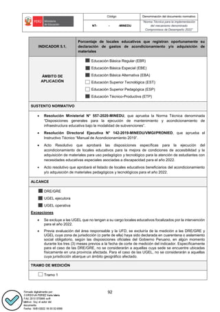 Código Denominación del documento normativo
NT- - -MINEDU
“Norma Técnica para la implementación
del mecanismo denominado
Compromisos de Desempeño 2022”
92
INDICADOR 5.1.
Porcentaje de locales educativos que registran oportunamente su
declaración de gastos de acondicionamiento y/o adquisición de
materiales
ÁMBITO DE
APLICACIÓN
Educación Básica Regular (EBR)
Educación Básica Especial (EBE)
Educación Básica Alternativa (EBA)
Educación Superior Tecnológica (EST)
Educación Superior Pedagógica (ESP)
Educación Técnico-Productiva (ETP)
SUSTENTO NORMATIVO
 Resolución Ministerial N° 557-2020-MINEDU, que aprueba la Norma Técnica denominada
“Disposiciones generales para la ejecución de mantenimiento y acondicionamiento de
infraestructura educativa bajo la modalidad de subvenciones”.
 Resolución Directoral Ejecutiva N° 142-2019-MINEDU/VMGI/PRONIED, que aprueba el
Instructivo Técnico “Manual de Acondicionamiento 2019”.
 Acto Resolutivo que aprobará las disposiciones específicas para la ejecución del
acondicionamiento de locales educativos para la mejora de condiciones de accesibilidad y la
adquisición de materiales para uso pedagógico y tecnológico para la atención de estudiantes con
necesidades educativas especiales asociadas a discapacidad para el año 2022.
 Acto resolutivo que aprobará el listado de locales educativos beneficiarios del acondicionamiento
y/o adquisición de materiales pedagógicos y tecnológicos para el año 2022.
ALCANCE
DRE/GRE
UGEL ejecutora
UGEL operativa
Excepciones
 Se excluye a las UGEL que no tengan a su cargo locales educativos focalizados por la intervención
para el año 2022.
 Previa evaluación del área responsable y la UFD, se excluiría de la medición a las DRE/GRE y
UGEL cuya zona de jurisdicción (o parte de ella) haya sido declarada en cuarentena o aislamiento
social obligatorio, según las disposiciones oficiales del Gobierno Peruano, en algún momento
durante los tres (3) meses previos a la fecha de corte de medición del indicador. Específicamente
para el caso de las DRE/GRE, no se considerarán a aquellas cuya sede se encuentre ubicadas
físicamente en una provincia afectada. Para el caso de las UGEL, no se considerarán a aquellas
cuya jurisdicción abarque un ámbito geográfico afectado.
TRAMO DE MEDICIÓN
Tramo 1
 