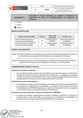 Código Denominación del documento normativo
NT- - -MINEDU
“Norma Técnica para la implementación
del mecanismo denominado
Compromisos de Desempeño 2022”
93
INDICADOR 5.1.
Porcentaje de locales educativos que registran oportunamente su
declaración de gastos de acondicionamiento y/o adquisición de
materiales
Tramo 2
Tramo 3
Tramo 4
MEDIO DE VERIFICACIÓN
..
Nombre de la base de datos Formato
Fuente / Área
proveedora
Fecha de corte
Listado de locales educativos con
recursos para acondicionamiento
xls
Mi Mantenimiento /
PRONIED
Según Norma Técnica
de PRONIED
Locales educativos que registraron y
enviaron declaración de gastos
xls
Mi Mantenimiento /
PRONIED
Según Norma Técnica
de PRONIED
..
FÓRMULA DEL INDICADOR
Número de locales escolares que han realizado oportunamente el registro de la declaración de gastos de
acondicionamiento y/o adquisición de materiales para uso pedagógico y tecnológico
-------------------------------------------------------------------------------------------------------------------------
Número de locales escolares con recursos transferidos para realizar acciones de acondicionamiento y/o
adquisición de materiales para uso pedagógico y tecnológico y con FAA aprobada
CONSIDERACIONES PARA EL CÁLCULO
Consideraciones para el numerador:
 Se considerará los locales escolares que han realizado oportunamente el registro de la declaración
de gastos de acondicionamiento y/o adquisición de materiales para uso pedagógico y tecnológico
en el sistema de información “Mi Mantenimiento”, según los plazos estipulados en la Norma Técnica
correspondiente de la intervención de acondicionamiento para el año 2022.
Consideraciones para el denominador:
 Se considerará los locales escolares focalizados para realizar las acciones de acondicionamiento
y/o adquisición de materiales para uso pedagógico y tecnológico en 2022, según la Resolución
Directoral Ejecutiva de PRONIED respectiva, que cuenten con transferencia de recursos asignados
y con la Ficha de Acciones de Acondicionamiento (FAA) aprobada.
Consideraciones específicas para el cálculo del indicador de la DRE/GRE:
 El cálculo del numerador y denominador del indicador considerará lo siguiente: (i) el total de los
locales escolares a cargo de las UGEL que se encuentren en la jurisdicción de la DRE/GRE y (ii)
los locales escolares a cargo directamente de la DRE/GRE, de corresponder.
 