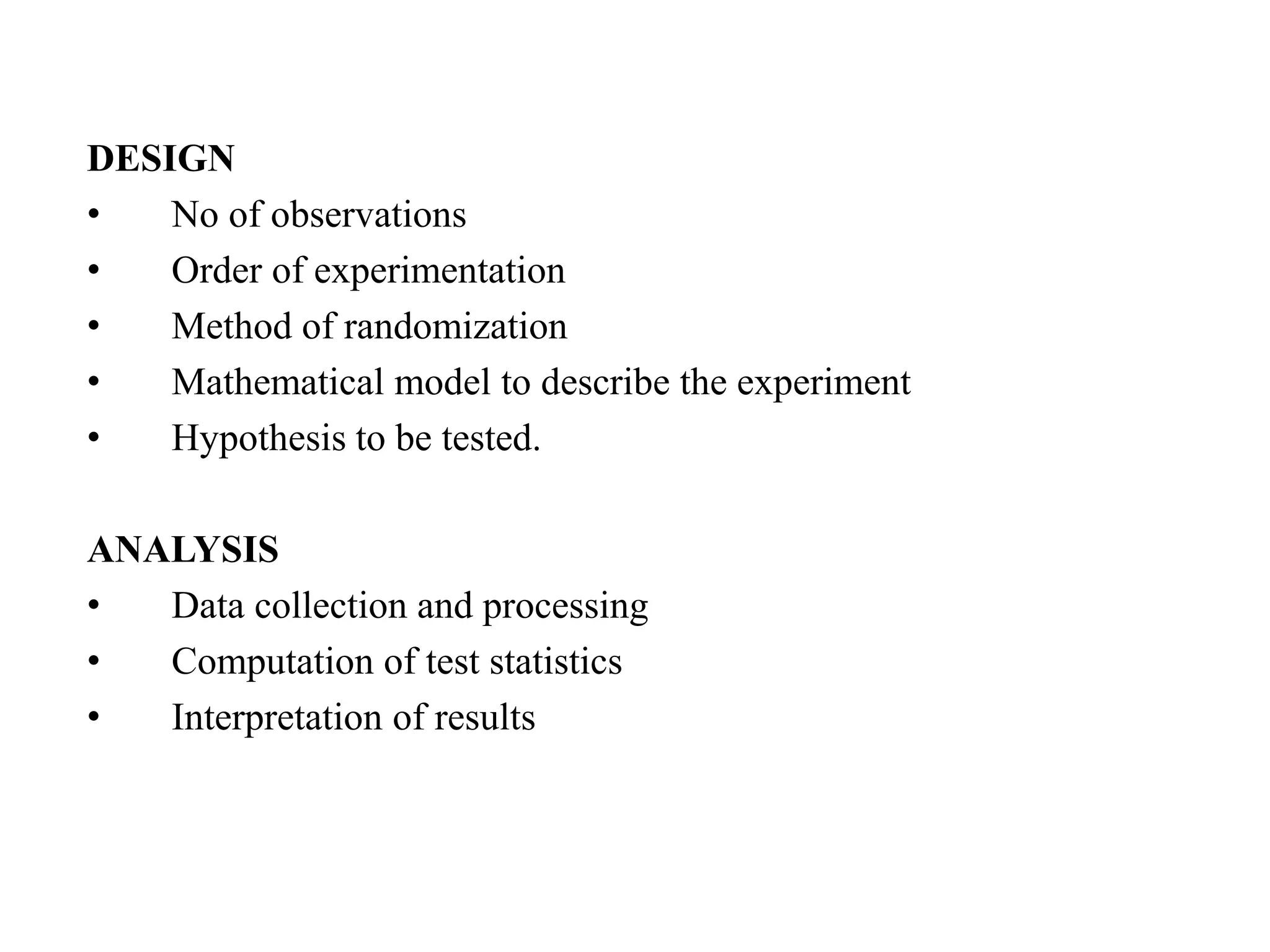 DESIGN
• No of observations
• Order of experimentation
• Method of randomization
• Mathematical model to describe the experiment
• Hypothesis to be tested.
ANALYSIS
• Data collection and processing
• Computation of test statistics
• Interpretation of results
 