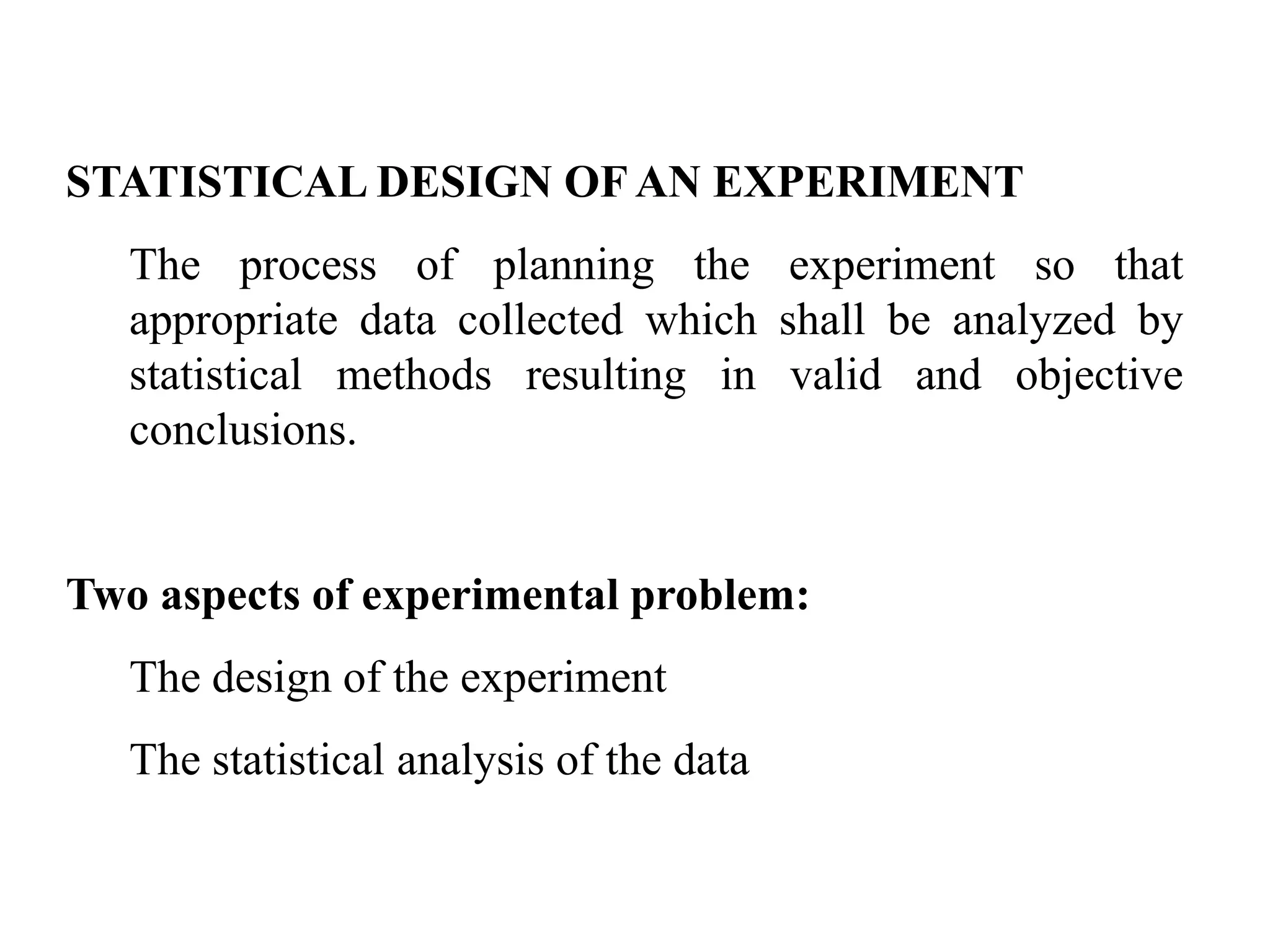 STATISTICAL DESIGN OF AN EXPERIMENT
The process of planning the experiment so that
appropriate data collected which shall be analyzed by
statistical methods resulting in valid and objective
conclusions.
Two aspects of experimental problem:
The design of the experiment
The statistical analysis of the data
 