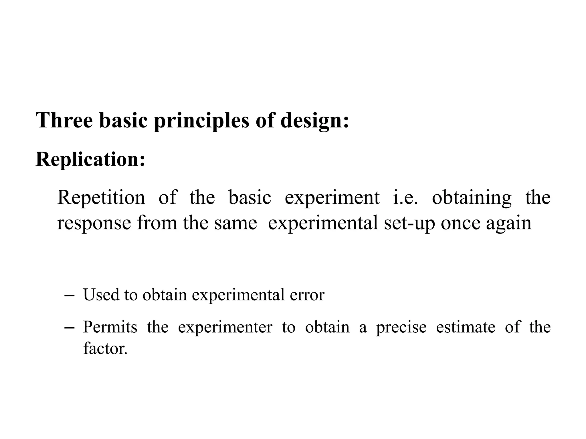 Three basic principles of design:
Replication:
Repetition of the basic experiment i.e. obtaining the
response from the same experimental set-up once again
– Used to obtain experimental error
– Permits the experimenter to obtain a precise estimate of the
factor.
 