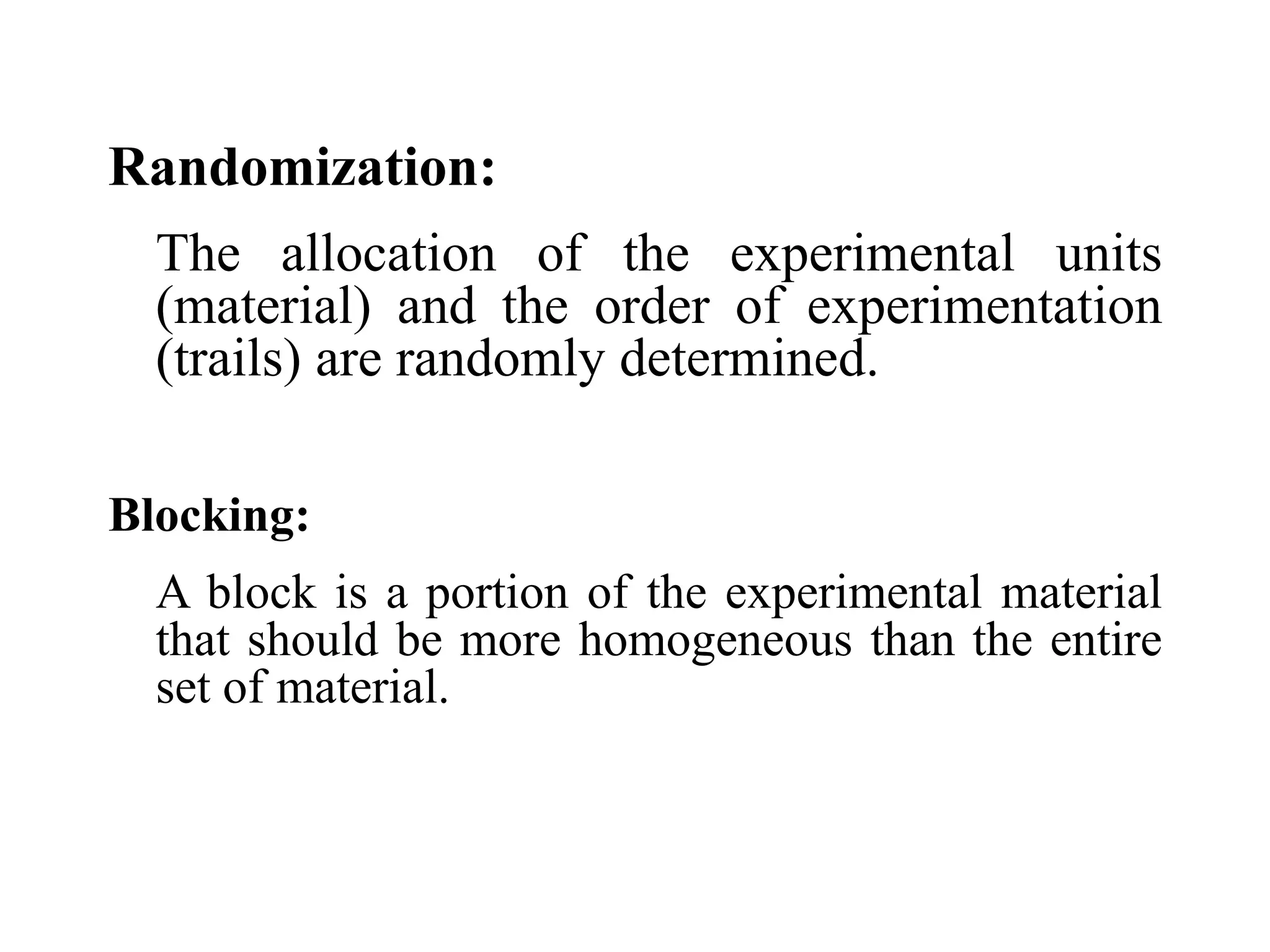 Randomization:
The allocation of the experimental units
(material) and the order of experimentation
(trails) are randomly determined.
Blocking:
A block is a portion of the experimental material
that should be more homogeneous than the entire
set of material.
 