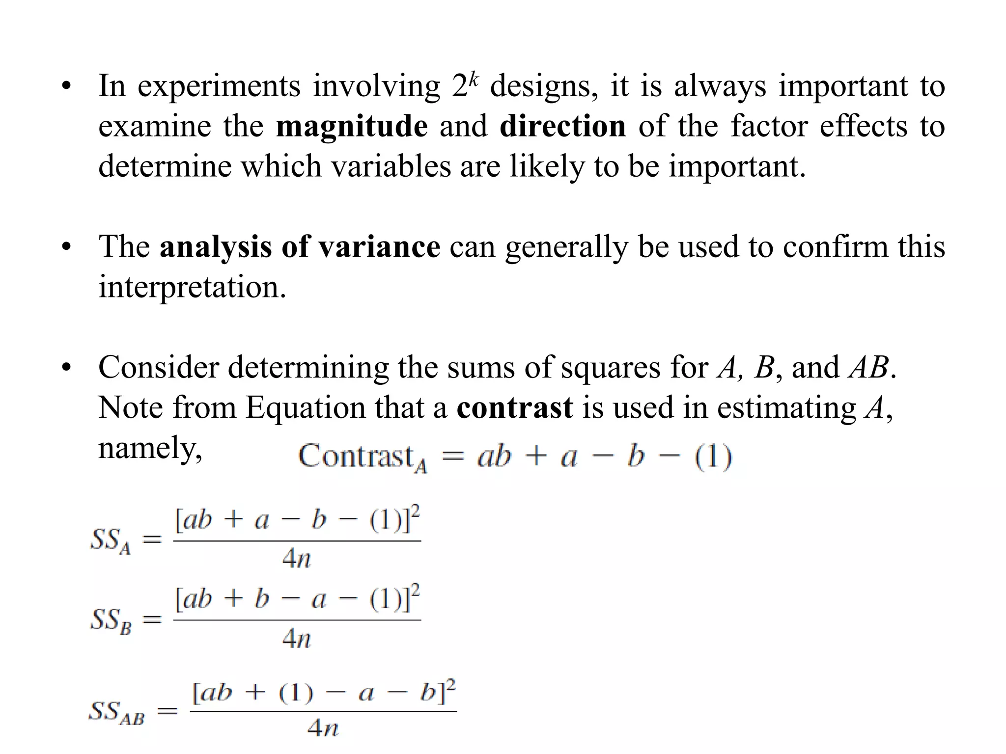• In experiments involving 2k designs, it is always important to
examine the magnitude and direction of the factor effects to
determine which variables are likely to be important.
• The analysis of variance can generally be used to confirm this
interpretation.
• Consider determining the sums of squares for A, B, and AB.
Note from Equation that a contrast is used in estimating A,
namely,
 