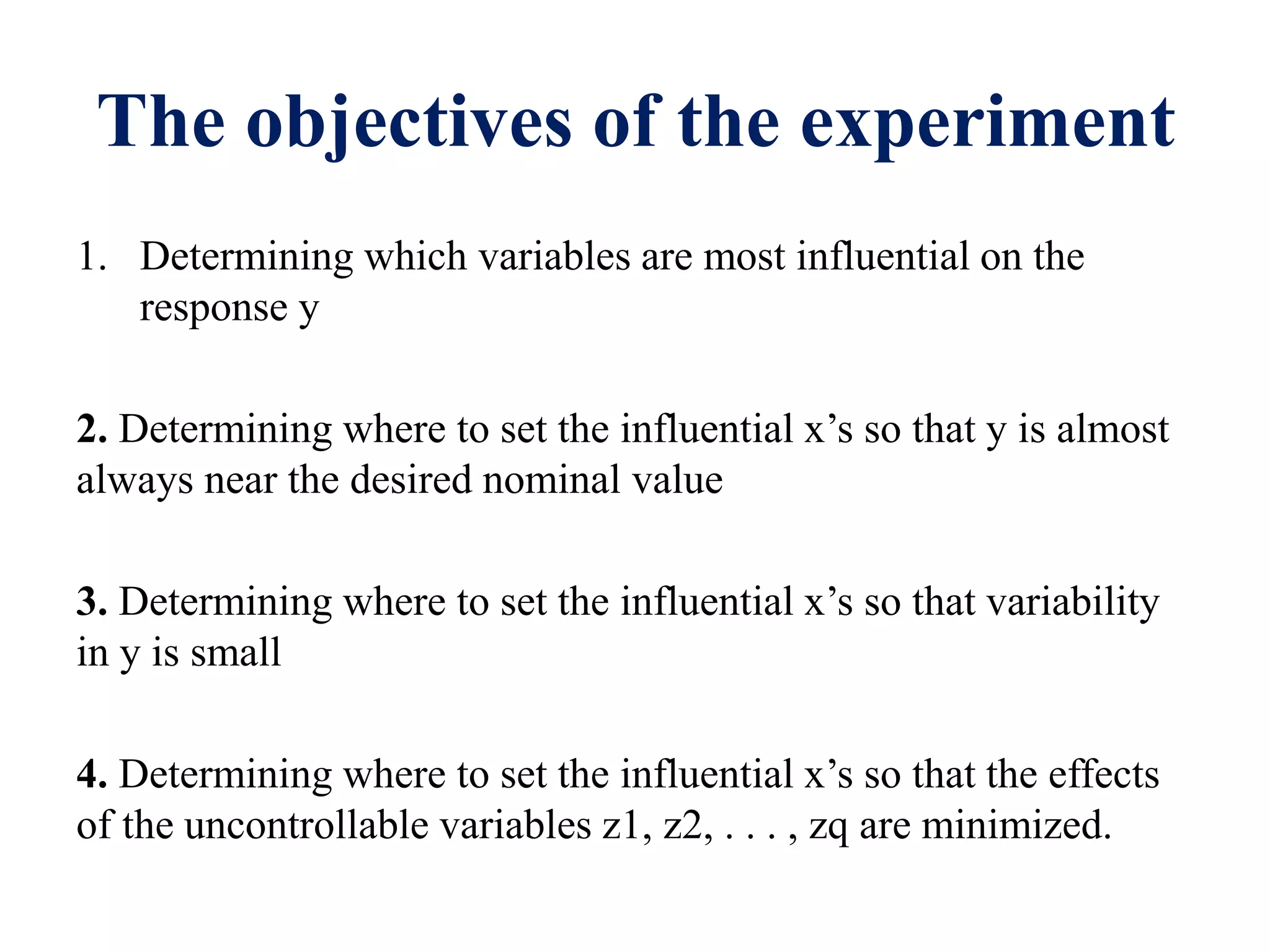 The objectives of the experiment
1. Determining which variables are most influential on the
response y
2. Determining where to set the influential x’s so that y is almost
always near the desired nominal value
3. Determining where to set the influential x’s so that variability
in y is small
4. Determining where to set the influential x’s so that the effects
of the uncontrollable variables z1, z2, . . . , zq are minimized.
 