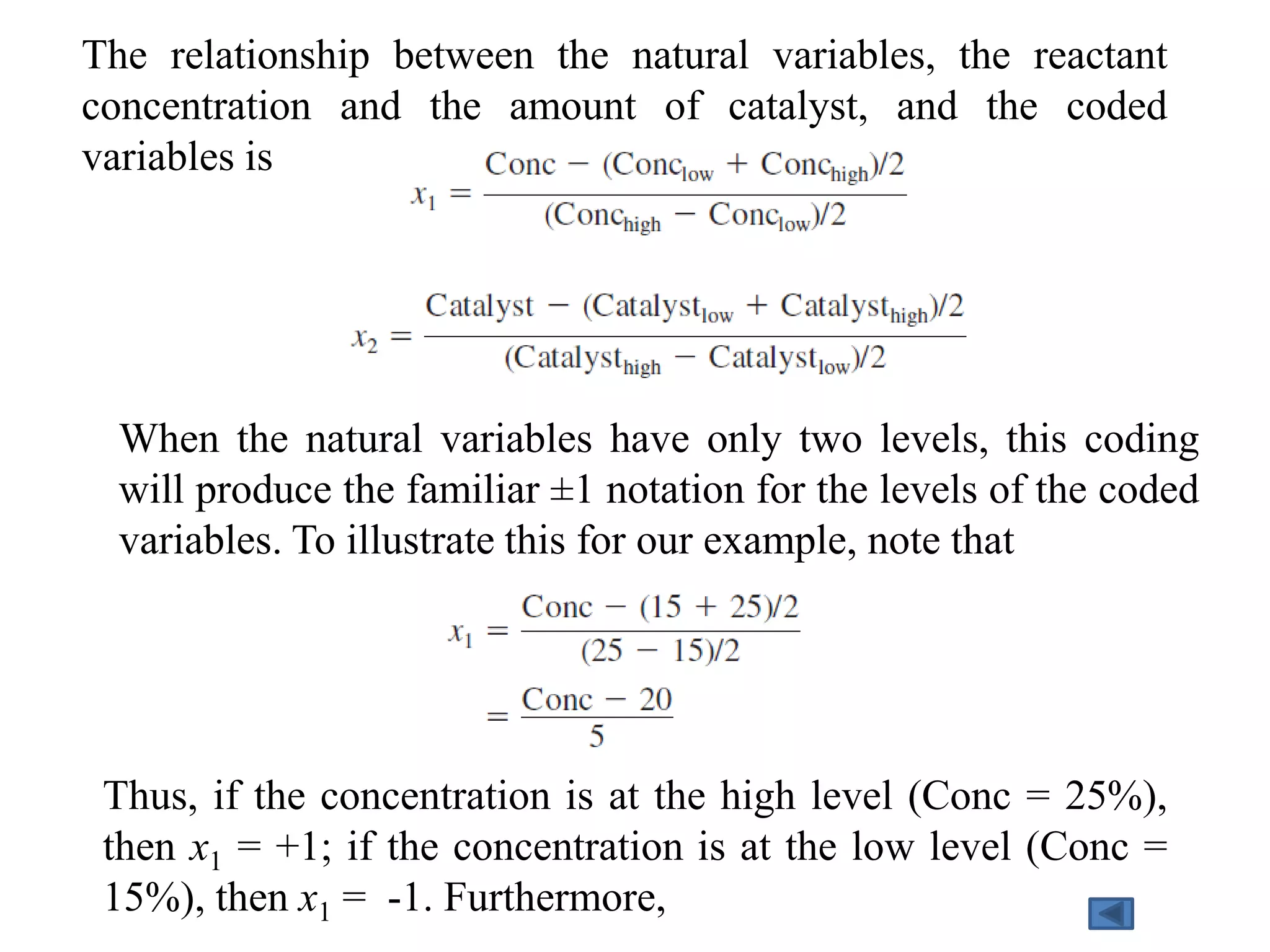 The relationship between the natural variables, the reactant
concentration and the amount of catalyst, and the coded
variables is
Thus, if the concentration is at the high level (Conc = 25%),
then x1 = +1; if the concentration is at the low level (Conc =
15%), then x1 = -1. Furthermore,
When the natural variables have only two levels, this coding
will produce the familiar ±1 notation for the levels of the coded
variables. To illustrate this for our example, note that
 