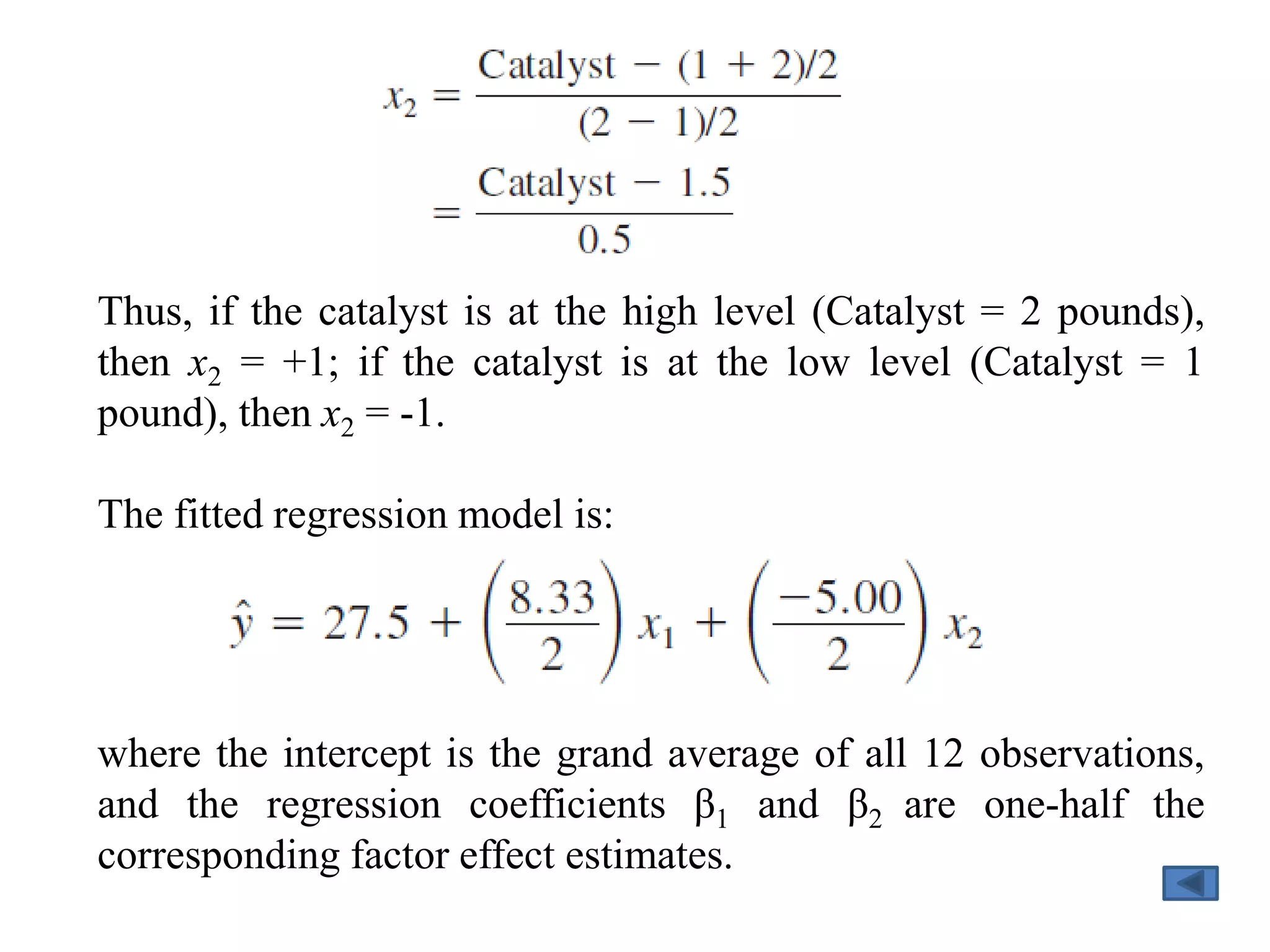 Thus, if the catalyst is at the high level (Catalyst = 2 pounds),
then x2 = +1; if the catalyst is at the low level (Catalyst = 1
pound), then x2 = -1.
The fitted regression model is:
where the intercept is the grand average of all 12 observations,
and the regression coefficients β1 and β2 are one-half the
corresponding factor effect estimates.
 