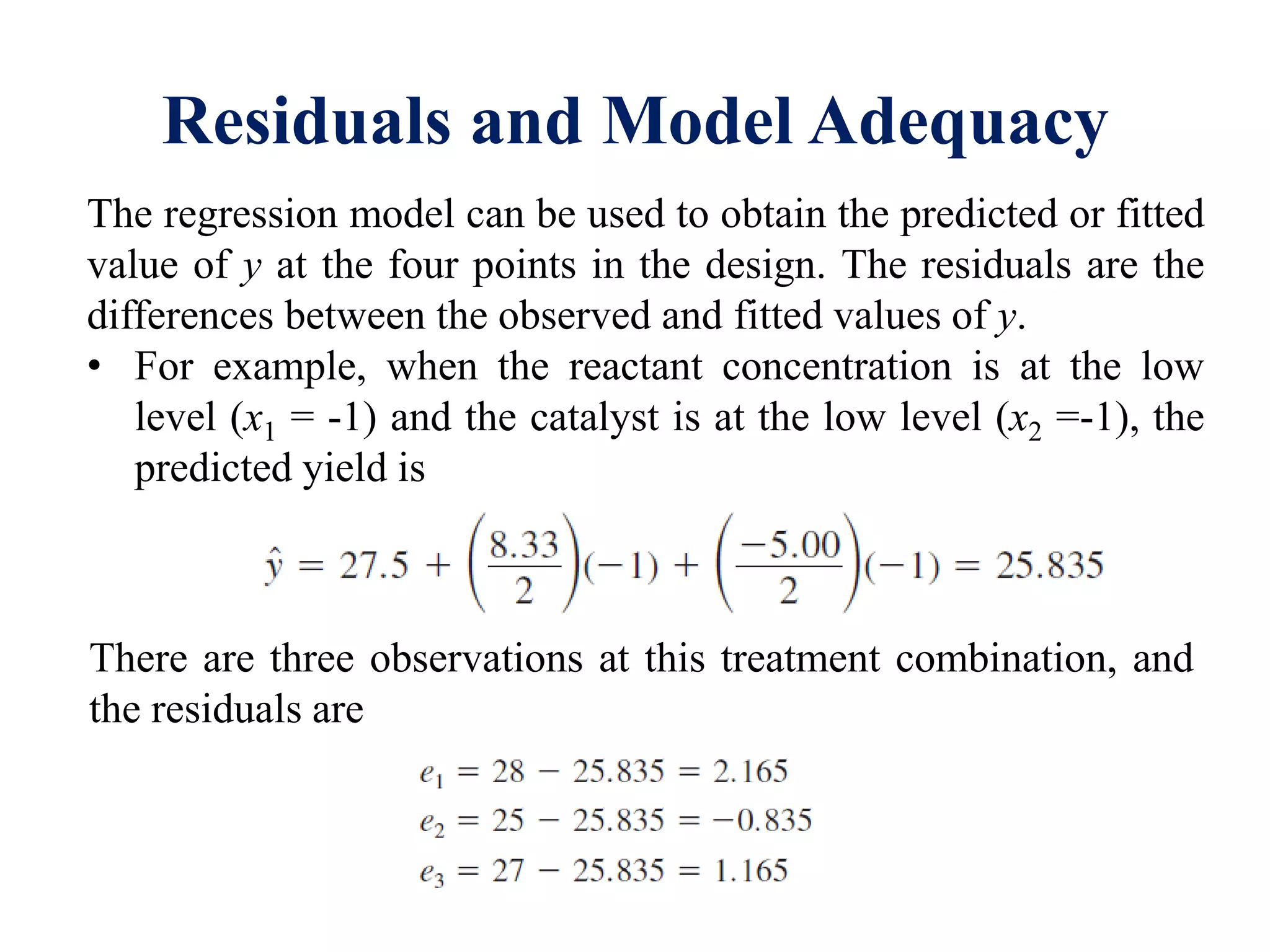 Residuals and Model Adequacy
The regression model can be used to obtain the predicted or fitted
value of y at the four points in the design. The residuals are the
differences between the observed and fitted values of y.
• For example, when the reactant concentration is at the low
level (x1 = -1) and the catalyst is at the low level (x2 =-1), the
predicted yield is
There are three observations at this treatment combination, and
the residuals are
 
